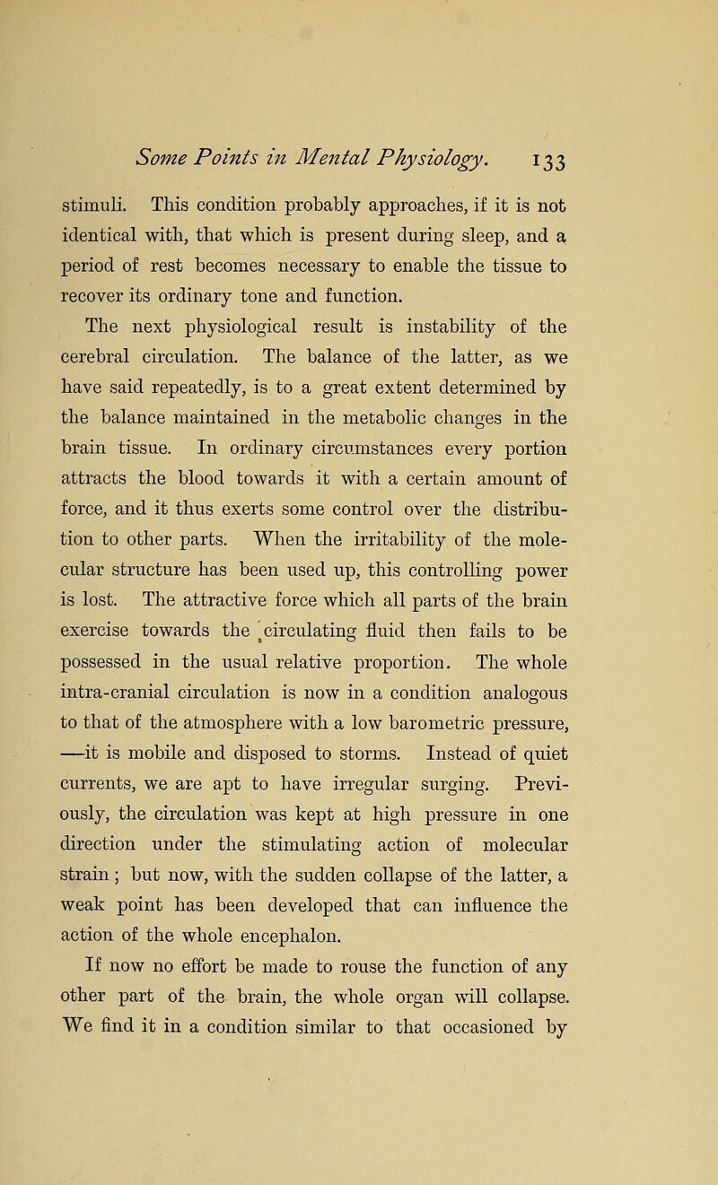 stimuli. This condition probably approaches, if it is not identical with, that which is present during sleep, and a. period of rest becomes necessary to enable the tissue to recover its ordinary tone and function. The next physiological result is instability of the cerebral circulation. The balance of the latter, as we have said repeatedly, is to a great extent determined by the balance maintained in the metabolic changes in the brain tissue. In ordinary circumstances every portion attracts the blood towards it with a certain amount of force, and it thus exerts some control over the distribu- tion to other parts. When the irritability of the mole- cular structure has been used up, this controlling power is lost. The attractive force which all parts of the brain exercise towards the ^circulating fluid then fails to be possessed in the usual relative proportion. The whole intra-cranial circulation is now in a condition analogous to that of the atmosphere with a low barometric pressure, —it is mobile and disposed to storms. Instead of quiet currents, we are apt to have irregular surging. Previ- ously, the circulation was kept at high pressure in one direction under the stimulating action of molecular strain; but now, with the sudden collapse of the latter, a weak point has been developed that can influence the action of the whole encephalon. If now no effort be made to rouse the function of any other part of the brain, the whole organ will collapse. We find it in a condition similar to that occasioned by
