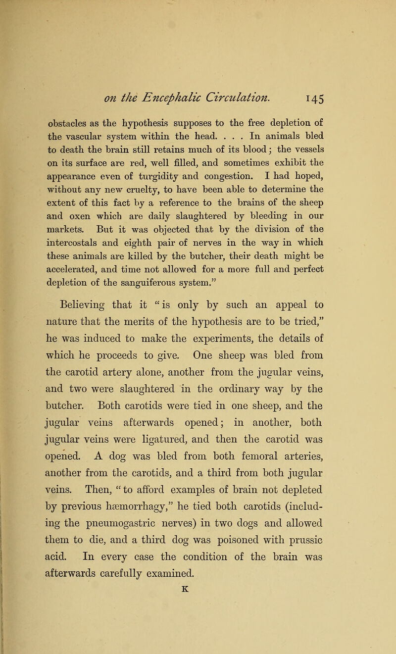 obstacles as the hypothesis supposes to the free depletion of the vascular system within the head. ... In animals bled to death the brain still retains much of its blood; the vessels on its surface are red, well filled, and sometimes exhibit the appearance even of turgidity and congestion. I had hoped, without any new cruelty, to have been able to determine the extent of this fact by a reference to the brains of the sheep and oxen which are daily slaughtered by bleeding in our markets. But it was objected that by the division of the intercostals and eighth pair of nerves in the way in which these animals are killed by the butcher, their death might be accelerated, and time not allowed for a more fall and perfect depletion of the sanguiferous system. Believing that it is only by such an appeal to nature that the merits of the hypothesis are to be tried, he was induced to make the experiments, the details of which he proceeds to give. One sheep was bled from the carotid artery alone, another from the jugular veins, and two were slaughtered in the ordinary way by the butcher. Both carotids were tied in one sheep, and the jugular veins afterwards opened; in another, both jugular veins were ligatured, and then the carotid was opened. A dog was bled from both femoral arteries, another from the carotids, and a third from both jugular veins. Then,  to afford examples of brain not depleted by previous heemorrhagy, he tied both carotids (includ- ing the pneumogastric nerves) in two dogs and allowed them to die, and a third dog was poisoned with prussic acid. In every case the condition of the brain was afterwards carefully examined. K