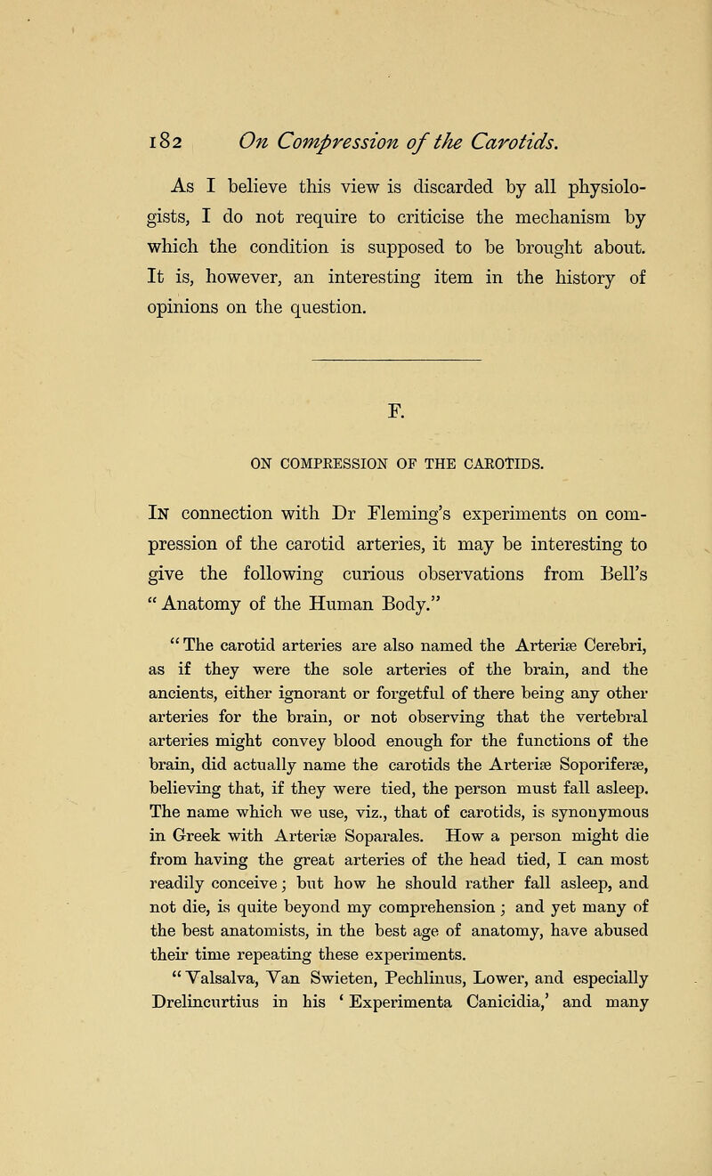 As I believe this view is discarded by all physiolo- gists, I do not require to criticise the mechanism by which the condition is supposed to be brought about. It is, however, an interesting item in the history of opinions on the question. F. ON COMPRESSION OF THE CAEOtlDS. In connection with Dr Fleming's experiments on com- pression of the carotid arteries, it may be interesting to give the following curious observations from Bell's  Anatomy of the Human Body.  The carotid arteries are also named the Arterise Cerebri, as if they were the sole arteries of the brain, and the ancients, either ignorant or forgetful of there being any other arteries for the brain, or not observing that the vertebral arteries might convey blood enough for the functions of the brain, did actually name the carotids the Arterise Soporiferse, believing that, if they were tied, the person must fall asleep. The name which we use, viz., that of carotids, is synonymous in Greek with Arteries Soparales. How a person might die from having the great arteries of the head tied, I can most readily conceive; but how he should rather fall asleep, and not die, is quite beyond my comprehension; and yet many of the best anatomists, in the best age of anatomy, have abused their time repeating these experiments.  Valsalva, Yan Swieten, Pechlinus, Lower, and especially Drelincurtius in his ' Experimenta Canicidia,' and many