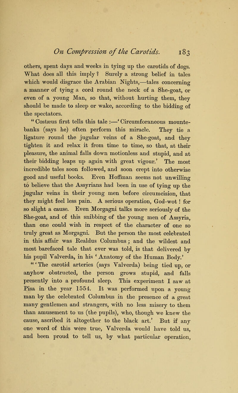 others, spent days and weeks in tying up the carotids of dogs. What does all this imply % Surely a strong belief in tales which would disgrace the Arabian Nights,—tales concerning a manner of tying a cord round the neck of a She-goat, or even of a young Man, so that, without hurting them, they should be made to sleep or wake, according to the bidding of the spectators.  Costseus first tells this tale :—* Circumforaneons mounte- banks (says he) often perform this miracle. They tie a ligature round the jugular veins of a She-goat, and they tighten it and relax it from time to time, so that, at their pleasure, the animal falls down motionless and stupid, and at their bidding leaps up again with great vigour.' The most incredible tales soon followed, and soon crept into otherwise good and useful books. Even Hofi'man seems not unwilling to believe that the Assyrians had been in use of tying up the jugular veins in their young men before circumcision, that they might feel less pain. A serious operation, God-wot ! for so slight a cause. Even Morgagni talks more seriously of the She-goat, and of this snibbing of the young men of Assyria, than one could wish in respect of the character of one so truly great as Morgagni. But the person the most celebrated in this afiair was Realdus Columbus; and the wildest and most barefaced tale that ever was told, is that delivered by his pupil Valverda, in his * Anatomy of the Human Body.' ' The carotid arteries (says Yalverda) being tied up, or anyhow obstructed, the person grows stupid, and falls presently into a profound sleep. This experiment I saw at Pisa in the year 1554. It was performed upon a young man by the celebrated Columbus in the presence of a great many gentlemen and strangers, with no less misery to them than amusement to us (the pupils), who, though we knew the cause, ascribed it altogether to the black art.' But if any one word of this were true, Valverda would have told us, and been proud to tell us, by what particular operation,