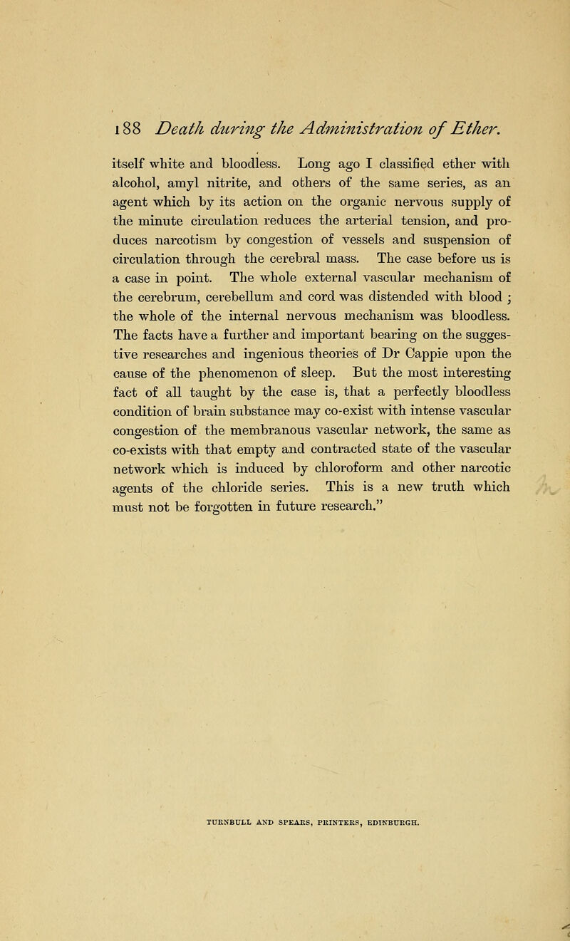 itself white and bloodless. Long ago I classified ether with alcohol, amyl nitrite, and others of the same series, as an agent which by its action on the organic nervous supply of the minute circulation reduces the arterial tension, and pro- duces narcotism by congestion of vessels and suspension of circulation thi-ough the cerebral mass. The case before us is a case in point. The whole external vascular mechanism of the cerebrum, cerebellum and cord was distended with blood ; the whole of the internal nervous mechanism was bloodless. The facts have a further and important bearing on the sugges- tive researches and ingenious theories of Dr Cappie upon the cause of the phenomenon of sleep. But the most interesting fact of all taught by the case is, that a perfectly bloodless condition of brain substance may co-exist with intense vascular congestion of the membranous vascular network, the same as co-exists with that empty and contracted state of the vascular network which is induced by chloroform and other narcotic agents of the chloride series. This is a new truth which must not be forgotten in future research. TUKNBOLL AND SPEAKS, PUINTEES, EDINBURGH.