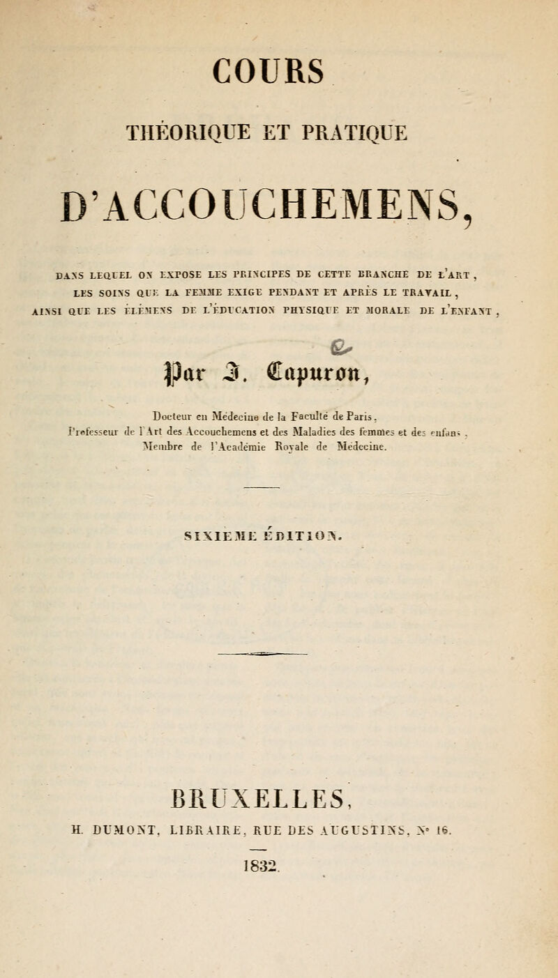 THÉORIQUE ET PRATIQUE D'ACCOUCHEMENS 5 DANS LEQUEL ON EXPOSE LES PRINCIPES DE CETTE BRANCHE DE L Ara', LES SOINS qlj: LA FE3I3IE EXIGE PENDANT ET APRÈS LE TRATAIL , AINSI Ql'E LES ÉlÉMENS DE LEDVCATION PHYSIQXE ET 3I0RALE DE l'eMANT . Docteur eu Médecine de la Faculté de Paris. Professeur de 1 Art des Accoucherneus et des Maladies des femoles et de; eafaas Membre de l'Académie Rovale de Médecine. SIXIEME EDITIOIN. BRUXELLES, H DUMONT, LIBRAIRE. RUE DES AUGUSÏISS, N« lé. 1832.