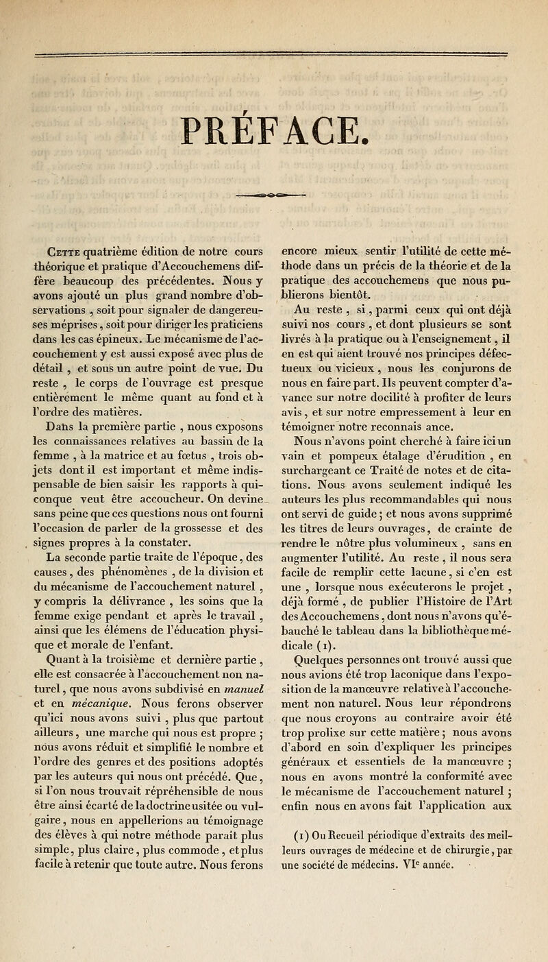 PRÉFACE. Cette quatrième édition de notre cours théorique et pratique d'Accouchemens dif- fère beaucoup des précédentes. Nous y avons ajouté un plus grand nombre d'ob- servations , soit pour signaler de dangereu- ses méprises, soit pour diriger les praticiens dans les cas épineux. Le mécanisme de l'ac- couchement y est aussi exposé avec plus de détail , et sous un autre point de vue. Du reste , le corps de l'ouvrage est presque entièrement le même quant au fond et à l'ordre des matières. Dans la première partie , nous exposons les connaissances relatives au bassin de la femme , à la matrice et au fœtus , trois ob- jets dont il est important et même indis- pensable de bien saisir les rapports à qui- conque veut être accoucheur. On devine- sans peine que ces questions nous ont fourni l'occasion de parler de la grossesse et des signes propres à la constater. La seconde partie traite de l'époque, des causes, des phénomènes , de la division et du mécanisme de l'accouchement naturel , y compris la délivrance , les soins que la femme exige pendant et après le travail , ainsi que les élémens de l'éducation physi- que et morale de l'enfant. Quant à la troisième et dernière partie , elle est consacrée à l'accouchement non na- turel , que nous avons subdivisé en manuel et en mécanique. Nous ferons observer qu'ici nous avons suivi , plus que partout ailleurs, une marche qui nous est propre ; nous avons réduit et simplifié le nombre et l'ordre des genres et des positions adoptés par les auteurs qui nous ont précédé. Que, si l'on nous trouvait répréhensible de nous être ainsi écarté de la doctrine usitée ou vul- gaire , nous en appellerions au témoignage des élèves à qui notre méthode paraît plus simple, plus claire, plus commode, et plus facile à retenir que toute autre. Nous ferons encore mieux sentir l'utilité de cette mé- thode dans un précis de la théorie et de la pratique des accouchemeus que nous pu- blierons bientôt. Au reste , si, parmi ceux qui ont déjà suivi nos cours , et dont plusieurs se sont livrés h la pratique ou à l'enseignement, il en est qui aient trouvé nos principes défec- tueux ou vicieux , nous les conjurons de nous en faire part. Ils peuvent compter d'a- vance sur notre docilité à profiter de leurs avis, et sur notre empressement à leur en témoigner notre reconnais ance. Nous n'avons point cherché à faire ici un vain et pompeux étalage d'érudition , en surchargeant ce Traité de notes et de cita- tions. Nous avons seulement indiqué les auteurs les plus recommandables qui nous ont servi de guide ; et nous avons supprimé les titres de leurs ouvrages, de crainte de rendre le nôtre plus volumineux , sans en augmenter l'utilité. Au reste , il nous sera facile de remplir cette lacune, si c'en est une , lorsque nous exécuterons le projet , déjà formé , de publier l'Histoire de l'Art des Accouchemens, dont nous n'avons qu'é- bauché le tableau dans la bibliothèque mé- dicale (i). Quelques personnes ont trouvé aussi que nous avions été trop laconique dans l'expo- sition de la manœuvre relative à l'accouche- ment non naturel. Nous leur répondrons que nous croyons au contraire avoir été trop prolixe sur cette matière ; nous avons d'abord en soin d'expliquer les principes généraux et essentiels de la manœuvre ; nous en avons montré la conformité avec le mécanisme de l'accouchement naturel ; enfin nous en avons fait l'application aux (i) Ou Recueil périodique d'extraits des meil- leurs ouvrages de médecine et de chirurgie, par une société de médecins. VIe année.