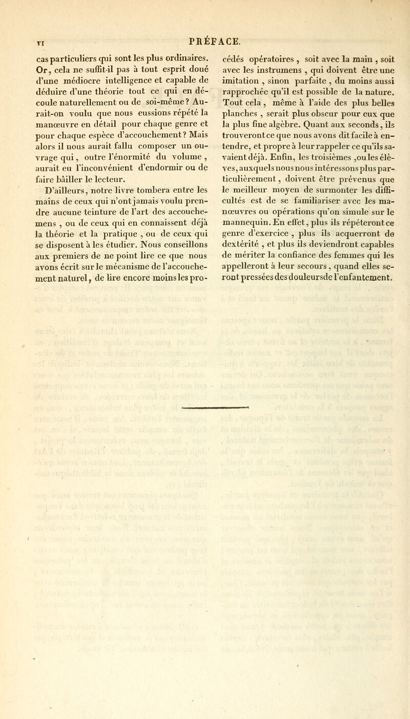 cas particuliers qui sont les plus ordinaires. Or, cela ne suffit-il pas à tout esprit doué d'une médiocre intelligence et capable de déduire d'une théorie tout ce qui en dé- coule naturellement ou de soi-même? Au- rait-on voulu que nous eussions répété la manœuvre en détail pour chaque genre et pour chaque espèce d'accouchement? Mais alors il nous aurait fallu composer un ou- vrage qui, outre l'énorraité du volume , aurait eu l'inconvénient d'endormir ou de faire bâiller le lecteur. D'ailleurs, notre livre tombera entre les mains de ceux qui n'ont jamais voulu pren- dre aucune teinture de l'art des accouche- mens , ou de ceux qui en connaissent déjà la théorie et la pratique , ou de ceux qui se disposent à les étudier. Nous conseillons aux premiers de ne point lire ce que nous avons écrit sur le mécanisme de l'accouche- ment naturel, de lire encore moins les pro- cédés opératoires , soit avec la main , soit avec les instrumens , qui doivent être une imitation , sinon parfaite , du moins aussi rapprochée qu'il est possible de la nature. Tout cela , même à l'aide des plus belles planches , serait plus obscur pour eux que la plus fine algèbre. Quant aux seconds, ils trouverontce que nous avons dit facile à en- tendre, et propre à leur rappeler ce qu'ils sa- vaient déjà. Enfin, les troisièmes ,oules élè- ves, auxquels nous nous intéressons plus par- ticulièrement , doivent être prévenus que le meilleur moyen de surmonter les diffi- cultés est de se familiariser avec les ma- nœuvres ou opérations qu'on simule sur le mannequin. En effet, plus ils répéteront ce genre d'exercice , plus ils acquerront de dextérité , et plus ils deviendront capables de mériter la confiance des femmes qui les appelleront à leur secours, quand elles se- ront pressées des douleursde l'enfantement.