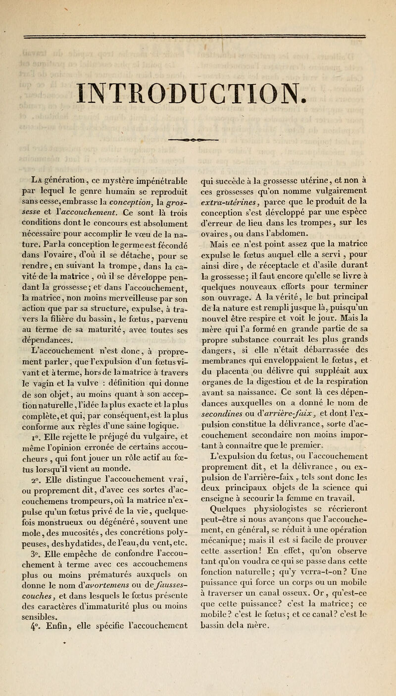 INTRODUCTION. La génération -, ce mystère impénétrable par lequel le genre humain se reproduit sans cesse, embrasse la conception, la gros- sesse et Y accouchement. Ce sont là trois conditions dont le concours est absolument nécessaire pour accomplir le vœu de la na- ture. Parla conception le germe est fécondé dans l'ovaire, d'où il se détache, pour se rendre, en suivant la trompe, dans la ca- vité de la matrice , où il se développe pen- dant la grossesse; et dans l'accouchement, la matrice, non moins merveilleuse par son action que par sa structure, expulse, à tra- vers la filière du bassin, le fœtus, parvenu au terme de sa maturité, avec toutes ses dépendances. L'accouchement n'est donc, à propre- ment parler, que l'expulsion d'un fœtus vi- vant et à terme, hors de la matrice à travers le vagin et la vulve : définition qui donne de son objet, au moins quant à son accep- tion naturelle, l'idée la plus exacte et la plus complète, et qui, par conséquent, est la plus conforme aux règles d'une saine logique. i°. Elle rejette le préjugé du vulgaire, et même l'opinion erronée de certains accou- cheurs , qui font jouer un rôle actif au fœ- tus lorsqu'il vient au monde. 2°. Elle distingue l'accouchement vrai, ou proprement dit, d'avec ces sortes d'ac- couchemens trompeurs, où la matrice n'ex- pulse qu'un fœtus privé de la vie, quelque- fois monstrueux ou dégénéré, souvent une mole, des mucosités, des concrétions poly- peuses, deshydatides, de l'eau, du vent, etc. 3°. Elle empêche de confondre l'accou- chement à terme avec ces accouchemens plus ou moins prématurés auxquels on donne le nom dfavortemens ou de fausses- couches , et dans lesquels le fœtus présente des caractères d'immaturité plus ou moins sensibles. 4°. Enfin, elle spécifie l'accouchement qui succède à la grossesse utérine, et non à ces grossesses qu'on nomme vulgairement extra-utérines, parce que le produit de la conception s'est développé par une espèce d'erreur de lieu dans les trompes, sur les ovaires, ou dans l'abdomen. Mais ce n'est point assez que la matrice expulse le fœtus auquel elle a servi , pour ainsi dire, de réceptacle et d'asile durant la grossesse ; il faut encore qu'elle se livre à quelques nouveaux efforts pour terminer son ouvrage. A la vérité, le but principal de la nature est rempli jusque là, puisqu'un nouvel être respire et voit le jour. Mais la mère qui l'a formé en grande partie de sa propre substance courrait les plus grands dangers, si elle n'était débarrassée des membranes qui enveloppaient le fœtus, et du placenta ou délivre qui suppléait aux organes de la digestion et de la respiration avant sa naissance. Ce sont là ces dépen- dances auxquelles on a donné le nom de secondines ou Xarrière-faix, et dont l'ex- pulsion constitue la délivrance, sorte d'ac- couchement secondaire non moins impor- tant à connaître que le premier. L'expulsion du fœtus, ou l'accouchement proprement dit, et la délivrance, ou ex- pulsion de l'arrière-faix,. tels sont donc les deux principaux objets de la science qui enseigne à secourir la femme en travail. Quelques physiologistes se récrieront peut-être si nous avançons que l'accouche- ment, en général, se réduit à une opération mécanique ; mais il est si facile de prouver cette assertion! En effet, qu'on observe tant qu'on voudra ce qui se passe dans cette fonction naturelle; qu'y verra-t-on? Une puissance qui force un corps ou un mobile à traverser un canal osseux. Or, qu'est-ce que cette puissance? c'est la matrice; ce mobile? c'est le fœtus; et ce canal? c'est le bassin delà mère.