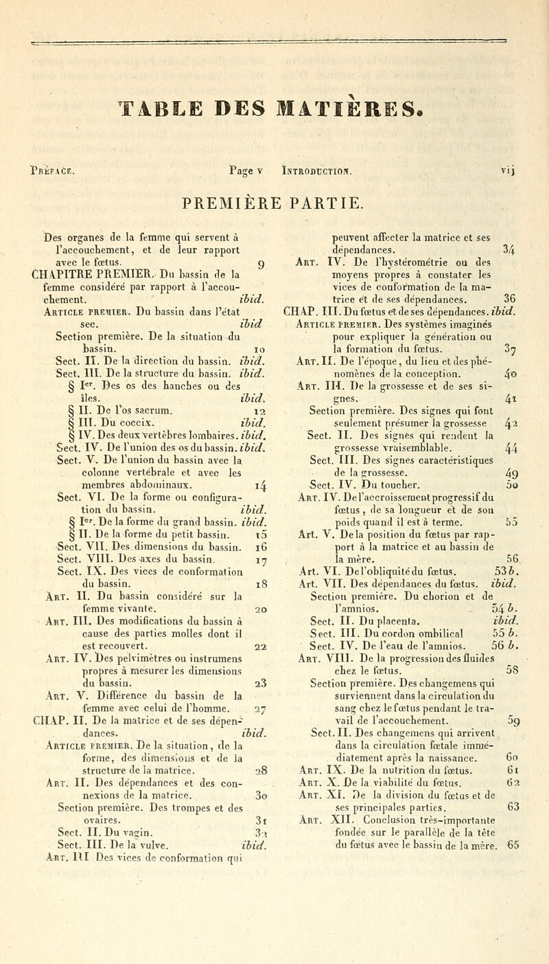 T4BLE DES MATIERES. Préface. Pasre v Introduction. VI) PREMIERE PARTIE. Des organes de la femme qui servent à l'accouchement, et de leur rapport avec le fœtus. g CHAPITRE PREMIER. Du bassin de la femme considéré par rapport à l'accou- chement, ibid. Article preiiier. Du bassin dans l'état sec. ibid Section première. De la situation du bassin. 10 Sect. II. De la direction du bassin, ibid. Sect. III. De la structure du bassin, ibid. § Pr. Des os des hanches ou des il es. ibid. § II. De l'os sacrum. 12 § III. Du coecix. ibid. § IV. Des deux vertèbres lombaires. ibid. Sect. IV. De l'union des os du bassin, ibid. Sect. V. De l'union du bassin avec la colonne vertébrale et avec les membres abdominaux. 14 Sect. VI. De la forme ou configura- tion du bassin. ibid. § Ier. De la forme du grand bassin, ibid. § II. De la forme du petit bassin. \5 Sect. VII. Des dimensions du bassin. 16 Sect. VIII. Des axes du bassin. 17 Sect. IX. Des vices de conformation du bassin. iS Art. II. Du bassin considéré sur la femme vivante. 20 Art. III. Des modifications du bassin à cause des parties molles dont il est recouvert. 22 Art. IV. Des pelvimètres ou instrumens propres à mesurer les dimensions du bassin. Art. V. Différence du bassin de la femme avec celui de l'homme. 27 CHAP. II. De la matrice et de ses dépen- dances, ibid. Article premier. De la situation, de la forme, des dimensions et de la structure de la matrice. 28 Art. II. Des dépendances et des con- nexions de la matrice. 3e Section première. Des trompes et des ovaires. 3i Sect. II. Du vagin. 3) Sect. III. De la vulve. ibid. Art. RI Des vices de conformation qui 23 peuvent affecter la matrice et ses dépendances. 34 Art. IV. De l'hystérométrie ou des moyens propres à constater les vices de conformation de la ma- trice et de ses dépendances. 36 GHAP. III. Du fœtus et de ses dépendances, ibid. Article premier. Des systèmes imaginés pour expliquer la génération ou la formation du fœtus. 07 Art. II. De l'époque, du lieu et des phé- nomènes de la conception. 4© Art. III. De la grossesse et de ses si- gnes. 41 Section première. Des signes qui font seulement présumer la grossesse 4l Sect. II. Des signes qui rendent la grossesse vraisemblable. 44 Sect. III. Des signes caractéristiques de la grossesse. 49 Sect. IV. Du toucher. 5o Art. IV. Del'accroissementprogressif du fœtus , de sa longueur et de sou poids quand il est à terme. 55 Art. V. Delà position du fœtus par rap- port à la matrice et au bassin de la mère. 56 Art. VI. De l'obliquité du fœtus. 53 b. Art. VII. Des dépendances du fœtus, ibid. Section première. Du chorion et de l'amnios. 54 &• Sect. II. Du placenta. ibid. Sect. III. Du cordon ombilical 55 b. Sect. IV. De l'eau de l'amnios. 56 b. Art. VIII. De la progression des fluides chez le fœtus. 58 Section première. Des changemens qui surviennent dans la circulation du sang chez le fœtus pendant le tra- vail de l'accouchement. 5g Sect. II. Des cbangemens qui arrivent dans la circulation fœtale immé- diatement après la naissance. 60 Art. IX. De la nutrition du fœtus. 61 Art. X. De la viabilité du fœtus. 62 Art. XI. De la division du fœtus et de ses principales parties. 63 Art. XII. Conclusion très-importante fondée sur le parallèle de la tête du fœtus avec le bassin de la mère. 65