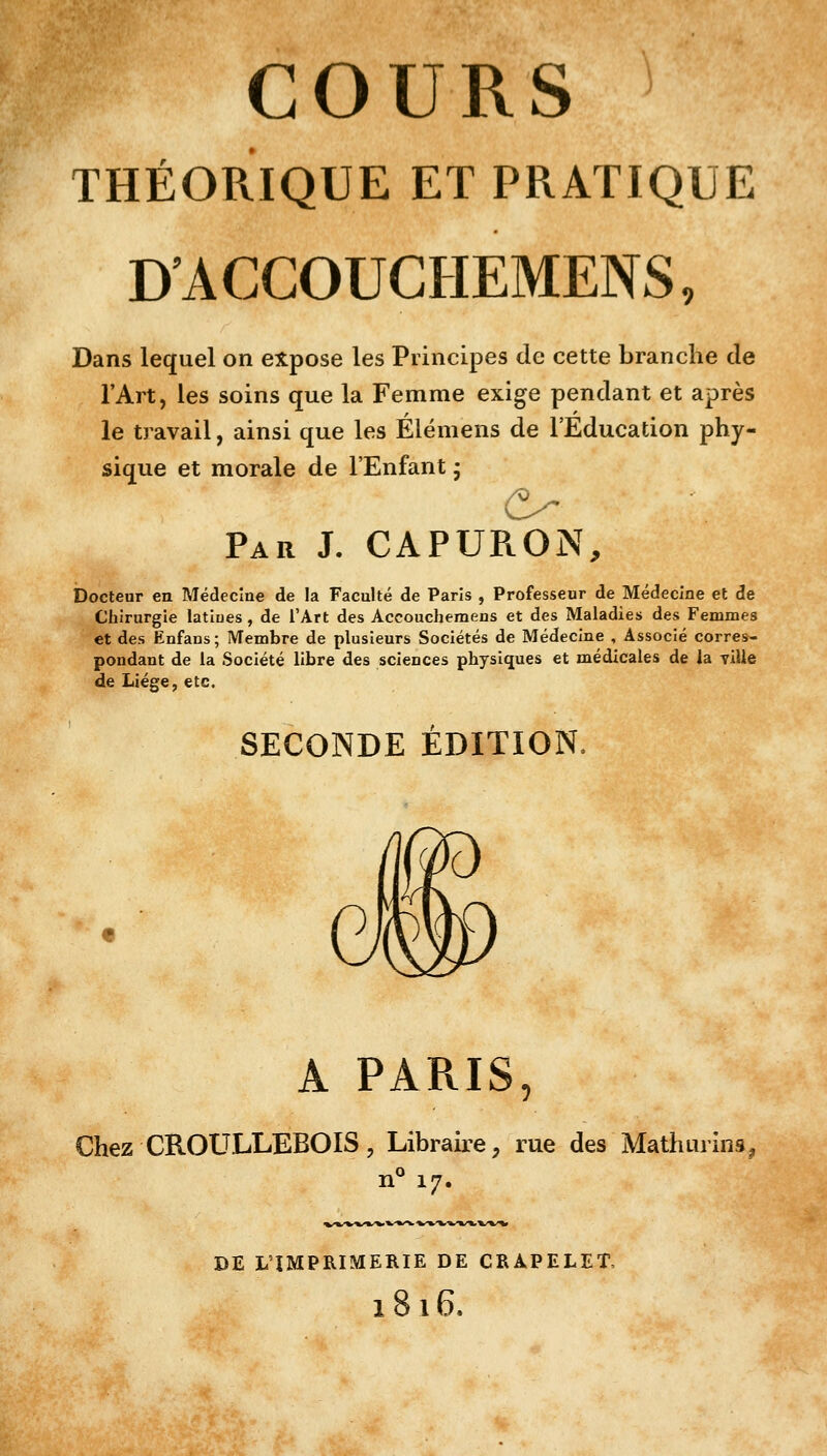 W COURS THÉORIQUE ET PRATIQUE D'ACCOUCHEMENS, Dans lequel on expose les Principes de cette branche de l'Art, les soins que la Femme exige pendant et après le travail, ainsi que les Élémens de l'Éducation phy- sique et morale de l'Enfant ; O Par J. CAPURON, Docteur en Médecine de la Faculté de Paris , Professeur de Médecine et de Chirurgie latiues, de l'Art des Accouchemens et des Maladies des Femmes et des Enfans; Membre de plusieurs Sociétés de Médecine , Associé corres- pondant de la Société libre des sciences physiques et médicales de la ville de Liège, etc. SECONDE ÉDITION. A PARIS, Chez CROULLEBOIS, Libraire, rue des Mathuiïns. n° 17. DE L'IMPRIMERIE DE CRAPELET, l8l6.