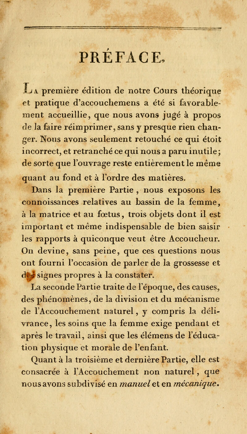 PREFACE, JLiA. première édition de notre Cours théorique et pratique d'accouchemens a été si favorable- ment accueillie, que nous avons jugé à propos de la faire réimprimer, sans y presque rien chan- ger. Nous avons seulement retouché ce qui étoit incorrect, et retranché ce qui nous a paru inutile ; de sorte que l'ouvrage reste entièrement le même quant au fond et à l'ordre des matières. Dans la première Partie , nous exposons les connoissances relatives au bassin de la femme, à la matrice et au fœtus, trois objets dont il est important et même indispensable de bien saisir les rapports à quiconque veut être Accoucheur, On devine, sans peine, que ces questions nous ont fourni l'occasion de parler de la grossesse et dfej signes propres à la constater. La seconde Partie traite de l'époque, des causes, des phénomènes, de la division et du mécanisme de l'Accouchement naturel, y compris la déli- vrance, les soins que la femme exige pendant et après le travail, ainsi que les élémens de l'éduca- tion physique et morale de l'enfant. Quant à la troisième et dernière Partie, elle est consacrée à l'Accouchement non naturel, que nous avons subdivisé en manuel et en mécanique.
