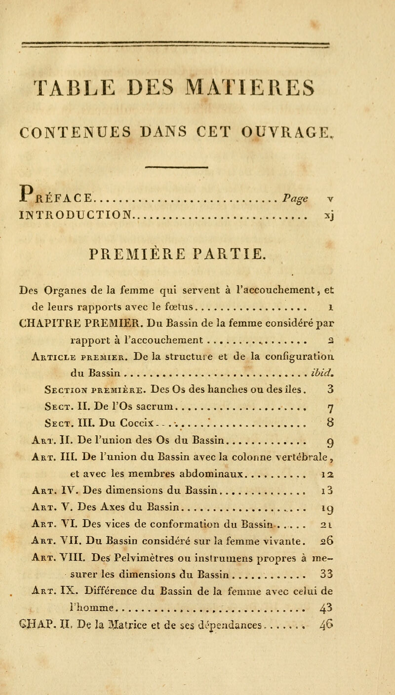 TABLE DES MATIERES CONTENUES DANS CET OUVRAGE. Pk EFACE Page v INTRODUCTION xj PREMIÈRE PARTIE. Des Organes de la femme qui servent à l'accouchement, et de leurs rapports avec le fœtus I CHAPITRE PREMIER. Du Bassin de la femme considéré par rapport à l'accouchement , . 3 Article premier. De la structure et de la configuration du Bassin ibid. Section première. Des Os des hanches ou des îles. 3 Sect. II. De l'Os sacrum 7 Sect. III. Du Coccix.-.-......' 8 Art. IL De l'union des Os du Bassin g Art. III. De l'union du Bassin avec la colonne vertébrale, et avec les membres abdominaux 13 Art. IV. Des dimensions du Bassin 13 Art. V. Des Axes du Bassin ig Art. VI. Des vices de conformation du Bassin 21 Art. VII. Du Bassin considéré sur la femme vivante. 26 Art. VIII. Des Pelvimètres ou instrumens propres à me- surer les dimensions du Bassin 33 Art. IX. Différence du Bassin de la femme avec celui de l'homme , 4^ GJï AP. IL De îa Hatrice et de ses dépendances 4&