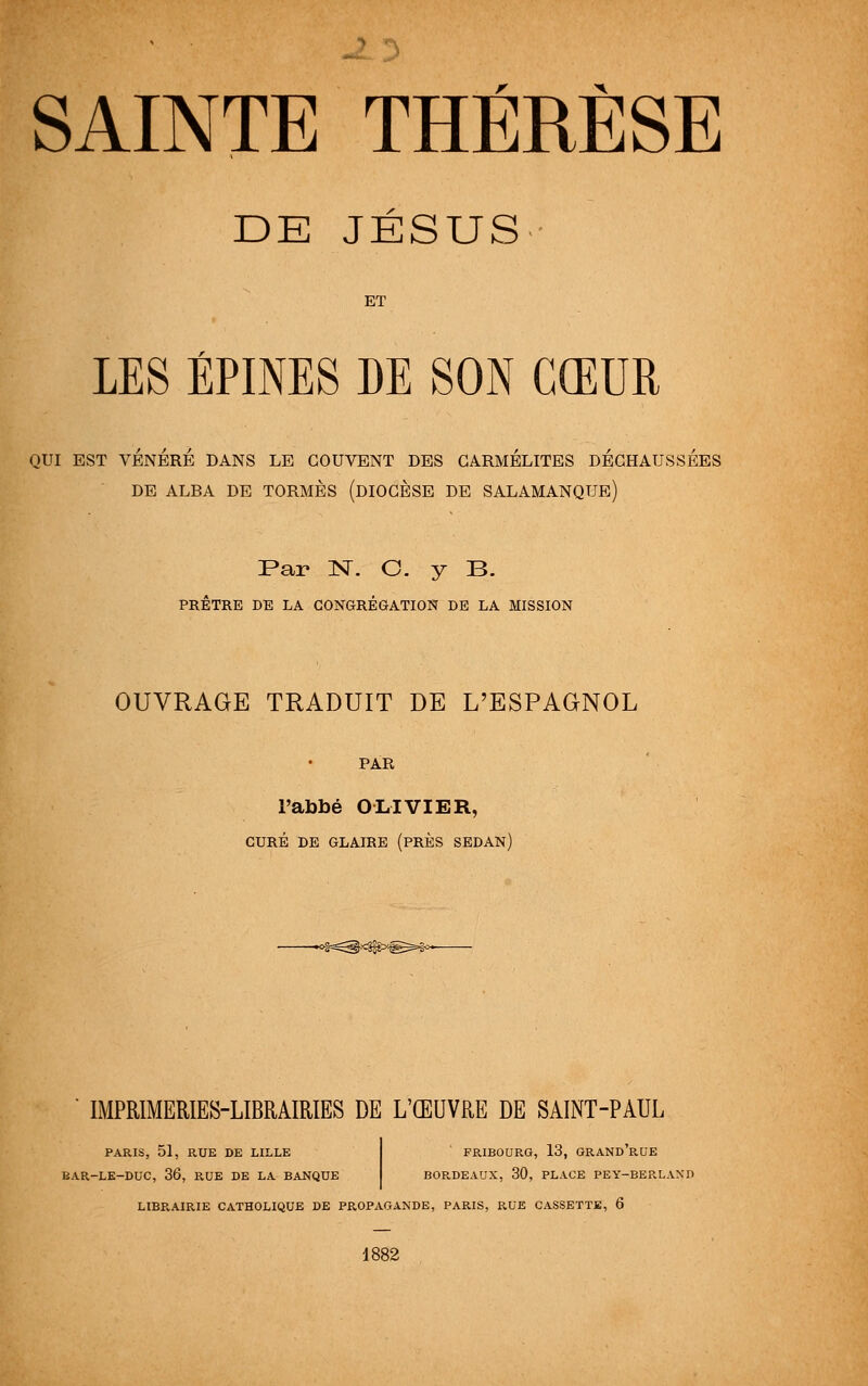 SAINTE THÉRÈSE DE JÉSUS ET LES ÉPINES DE SON CŒUR QUI EST VENERE DANS LE COUVENT DES CARMELITES DECHAUSSEES DE ALRA DE TORMÈS (DIOCÈSE DE SALAMANQUE) Par N. C. y B. PRÊTRE DE LA CONGRÉGATION DE LA MISSION OUVRAGE TRADUIT DE L'ESPAGNOL PAR l'abbé OLIVIER, CURÉ DE GLAIRE (PRÈS SEDAN) IMPRIMERIES-LIBRAIRIES DE L'ŒUVRE DE SAINT-PAUL PARIS, 51, RUE DE LILLE EAR-LE-DUC, 36, RUE DE LA BANQUE FRIBOURG, 13, GRAND'RUE BORDEAUX, 30, PLACE PEY-BERLAND LIBRAIRIE CATHOLIQUE DE PR.OPAGANDE, PARIS, RUE CASSETTE, 6 1882