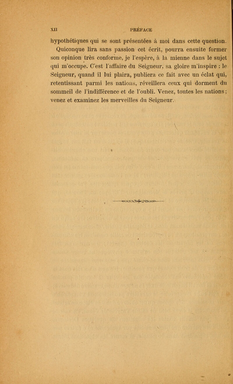 Xll PRÉFACE hypothétiques qui se sont présentées à moi dans cette question. Quiconque lira sans passion cet écrit, pourra ensuite former son opinion très conforme, je l'espère, à la mienne dans le sujet qui m'occupe. C'est l'affaire du Seigneur, sa gloire m'inspire : le Seigneur, quand il lui plaira, publiera ce fait avec un éclat qui, retentissant parmi les nations, réveillera ceux qui dorment du sommeil de l'indifférence et de l'oubli. Venez, toutes les nations; venez et examinez les merveilles du Seigneur. v3f^i