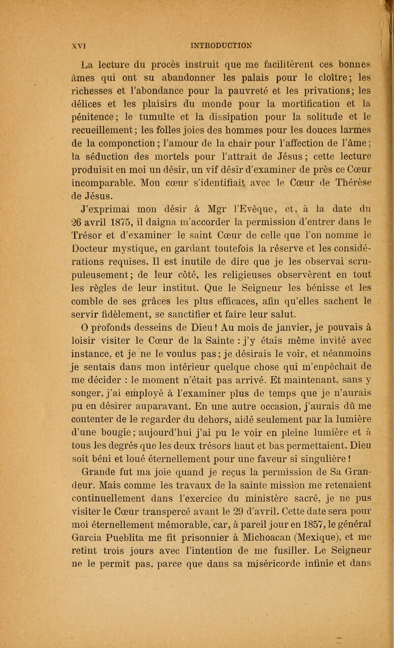 La lecture du procès instruit que me facilitèrent ces bonnes âmes qui ont su abandonner les palais pour le cloître; les richesses et l'abondance pour la pauvreté et les privations; les délices et les plaisirs du monde pour la mortification et la pénitence; le tumulte et la dissipation pour la solitude et le recueillement; les folles joies des hommes pour les douces larmes de la componction ; l'amour de la chair pour l'affection de l'âme ; la séduction des mortels pour l'attrait de Jésus; cette lecture produisit en moi un désir, un vif désir d'examiner de près ce Cœur incomparable. Mon cœur s'identifiait avec le Cœur de Thérèse de Jésus. J'exprimai mon désir à Mgr l'Evêque, et, à la date du 26 avril 1875, il daigna nïaccorder la permission d'entrer dans le Trésor et d'examiner le saint Cœur de celle que l'on nomme le Docteur mystique, en gardant toutefois la réserve et les considé- rations requises. Il est inutile de dire que je les observai scru- puleusement; de leur côté, les religieuses observèrent en tout les règles de leur institut. Que le Seigneur les bénisse et les comble de ses grâces les plus efficaces, afin qu'elles sachent le servir fidèlement, se sanctifier et faire leur salut. O profonds desseins de Dieu! Au mois de janvier, je pouvais à loisir visiter le Cœur de la Sainte : j'y étais même invité avec instance, et je ne le voulus pas; je désirais le voir, et néanmoins je sentais dans mon intérieur quelque chose qui m'eiipêchait de me décider : le moment n'était pas arrivé. Et maintenant, sans y songer, j'ai employé à l'examiner plus de temps que je n'aurais pu en désirer auparavant. En une autre occasion, j'aurais dû me contenter de le regarder du dehors, aidé seulement par la lumière d'une bougie; aujourd'hui j'ai pu le voir en pleine lumière et à tous les degrés que les deux trésors haut et bas permettaient. Dieu soit béni et loué éternellement pour une faveur si singulière ! Grande fut ma joie quand je reçus la permission de Sa Gran- deur. Mais comme les travaux de la sainte mission me retenaient continuellement dans l'exercice du ministère sacré, je ne pus visiter le Cœur transpercé avant le 29 d'avril. Cette date sera pour moi éternellement mémorable, car, à pareil jour en 1857, le général Garcia Pueblita me fit prisonnier à Michoacan (Mexique), et me retint trois jours avec l'intention de me fusiller. Le Seigneur ne le permit pas, parce que dans sa miséricorde infinie et dans