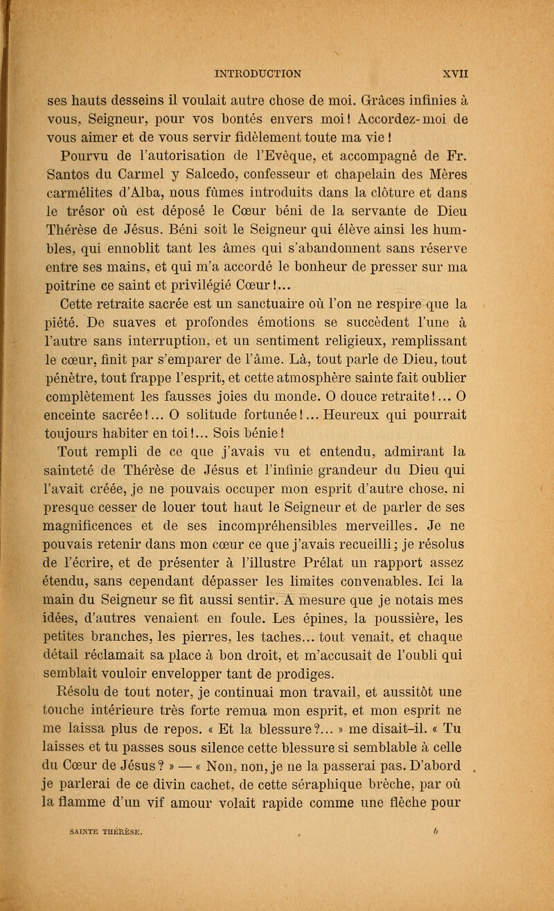 ses hauts desseins il voulait autre chose de moi. Grâces infinies à vous, Seigneur, pour vos bontés envers moi! Accordez-moi de vous aimer et de vous servir fidèlement toute ma vie 1 Pourvu de l'autorisation de l'Evêque, et accompagné de Fr. Santos du Carmel y Salcedo, confesseur et chapelain des Mères carmélites d'Alba, nous fûmes introduits dans la clôture et dans le trésor où est déposé le Cœur béni de la servante de Dieu Thérèse de Jésus. Béni soit le Seigneur qui élève ainsi les hum- bles, qui ennoblit tant les âmes qui s'abandonnent sans réserve entre ses mains, et qui m'a accordé le bonheur de presser sur ma poitrines ce saint et privilégié Cœur!,... Cette retraite sacrée est un sanctuaire où l'on ne respire que la piété. De suaves et profondes émotions se succèdent l'une à l'autre sans interruption, et un sentiment religieux, remplissant le cœur, finit par s'emparer de l'âme. Là, tout parle de Dieu, tout pénètre, tout frappe l'esprit, et cette atmosphère sainte fait oublier complètement les fausses joies du monde. 0 douce retraite!... 0 enceinte sacrée !... 0 solitude fortunée !... Heureux qui pourrait toujours habiter en toit... Sois bénie! Tout rempli de ce que j'avais vu et entendu, admirant la sainteté de Thérèse de Jésus et l'infinie grandeur du Dieu qui l'avait créée, je ne pouvais occuper mon esprit d'autre chose, ni presque cesser de louer tout haut le Seigneur et de parler de ses magnificences et de ses incompréhensibles merveilles. Je ne pouvais retenir dans mon cœur ce que j'avais recueilli; je résolus de l'écrire, et de présenter à l'illustre Prélat un rapport assez étendu, sans cependant dépasser les limites convenables. Ici la main du Seigneur se fit aussi sentir. Â mesure que je notais mes idées, d'autres venaient en foule. Les épines, la poussière, les petites branches, les pierres, les taches... tout venait, et chaque détail réclamait sa place à bon droit, et m'accusait de l'oubli qui semblait vouloir envelopper tant de prodiges. Résolu de tout noter, je continuai mon travail, et aussitôt une touche intérieure très forte remua mon esprit, et mon esprit ne me laissa plus de repos. « Et la blessure?... » me disait-il. « Tu laisses et tu passes sous silence cette blessure si semblable à celle du Cœur de Jésus? » — « Non, non, je ne la passerai pas. D'abord je parlerai de ce divin cachet, de cette séraphique brèche, par où la flamme d'un vif amour volait rapide comme une flèche pour SAIKTE THÉRÈSE. . h