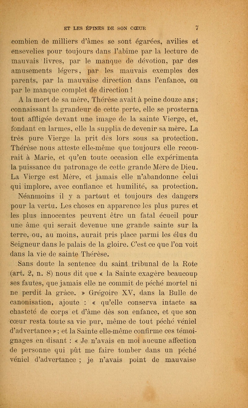 combien de milliers d'âmes se sont égarées, avilies et ensevelies pour toujours clans l'abîme par la lecture de mauvais livres, par le manque de dévotion, par des amusements légers, par les mauvais exemples des parents, par la mauvaise direction dans l'enfance, ou par le manque complet de direction ! A la mort de sa mère, Thérèse avait à peine douze ans ; connaissant la grandeur de cette perte, elle se prosterna tout affligée devant une image de la sainte Vierge, et, fondant en larmes, elle la supplia de devenir sa mère. La très pure Vierge la prit dès lors sous sa protection. Thérèse nous atteste elle-même que toujours elle recou- rait à Marie, et qu'en toute occasion elle expérimenta la puissance du patronage de cette grande Mère de Dieu. La Vierge est Mère, et jamais elle n'abandonne celui qui implore, avec confiance et humilité, sa protection. Néanmoins il y a partout et toujours des dangers pour la vertu. Les choses en apparence les plus pures et les plus innocentes peuvent être un fatal écueil pour une âme qui serait devenue une grande sainte sur la terre, ou, au moins, aurait pris place parmi les élus du Seigneur dans le palais de la gloire. C'est ce que l'on voit dans la vie de sainte Thérèse. Sans doute la sentence du saint tribunal de la Rote (art. 2, n. 8) nous dit que « la Sainte exagère beaucoup ses fautes, que jamais elle ne commit de péché mortel ni ne perdit la grâce. » Grégoire XV, dans la Bulle de canonisation, ajoute : « qu'elle conserva intacte sa chasteté de corps et d'âme dès son enfance, et que son cœur resta toute sa vie pur, même de tout péché véniel d'advertance » ; et la Sainte elle-même confirme ces témoi- gnages en disant : « Je n'avais en moi aucune affection de personne qui pût me faire tomber dans un péché véniel d'advertance ; je n'avais point de mauvaise