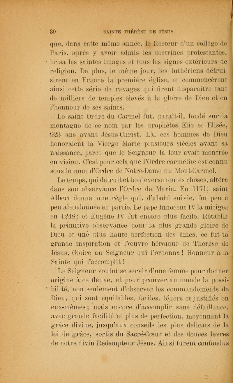 que, dans cette même année, La; Recteur d'un collège de Paris, après y avoir admis les doctrines protestantes, ■ brisa les saintes images et tous les signes extérieurs de religion. De plus, le même jour, les luthériens détrui- sirent en France la première église, et commencèrent ; ainsi cette série de ravages qui firent disparaître tant j de milliers de temples élevés à la gloire de Dieu et en l'honneur de ses saints. Le saint Ordre du Carmel fut, paraît-il, fondé sur la montagne de ce nom par les prophètes Elie et Elisée, < 923 ans avant Jésus-Christ. Là, ces hommes de Dieu . honoraient la Vierge -Marie plusieurs siècles avant sa naissance, parce que le Seigneur la leur avait montrée en vision. C'est pour cela que l'Ordre carmélite est connu sous le nom d'Ordre de Notre-Dame du Mont-Carrnel. Le temps, qui détruit et bouleverse toutes choses, altéra dans son observance l'Ordre de Marie. En 1171, saint Albert donna une règle qui, d'abord suivie, fut peu à peu abandonnée en partie. Le pape Innocent IV la mitigea en 1248; et Eugène IV fut encore plus facile. Rétablir la primitive observance pour la plus grande gloire de Dieu et une plus haute perfection des âmes, ce fut 'la grande inspiration et l'œuvre héroïque de Thérèse de Jésus. Gloire au Seigneur qui l'ordonna ! Honneur à la Sainte qui l'accomplit ! Le Seigneur voulut se servir d'une femme pour donner origine à ce fleuve, et pour prouver au monde la possi- v bilité, non seulement d'observer les commandements de Dieu, qui sont équitables, faciles, légers et justifiés en eux-mêmes ; mais encore d'accomplir sans défaillance, avec grande facilité et plus de perfection, moyennant la grâce divine, jusqu'aux conseils les plus délicats de la . loi de grâce, sortis du Sacré-Cœur et des douces lèvres de notre divin Rédempteur Jésus. Ainsi furent confondus