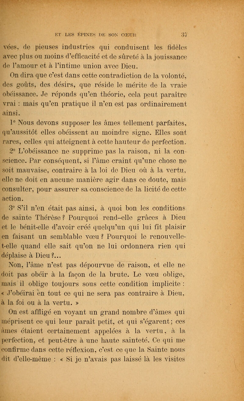 vées. de pieuses industries qui conduisent les fidèles avec plus ou moins d'efficacité et de sûreté à la jouissance de l'amour et à l'intime union avec Dieu. On dira que c'est dans cette contradiction de la volonté, des goûts, des désirs, que réside le mérite de la vraie obéissance. Je réponds qu'en théorie, cela peut paraître vrai : mais qu'en pratique il n'en est pas ordinairement ainsi. 1° Nous devons supposer les âmes tellement parfaites, qu'aussitôt elles obéissent au moindre signe. Elles sont rares, celles qui atteignent à cette hauteur de perfection. 2° L'obéissance ne supprime pas la raison, ni la con- science. Par conséquent, si l'âme craint qu'une chose ne soit mauvaise, contraire à la loi de Dieu où à la vertu, elle ne doit en aucune manière agir dans ce doute, mais consulter, pour assurer sa conscience de la licite de cette action. 3° S'il n'en était pas ainsi, à quoi bon les conditions de sainte Thérèse? Pourquoi rend-elle grâces à Dieu et le bénit-elle d'avoir créé quelqu'un qui lui fit plaisir en faisant un semblable vœu ? Pourquoi le renouvelle- t-elle quand elle sait qu'on ne lui ordonnera rien qui déplaise à Dieu?... Non, l'âme n'est pas dépourvue de raison, et elle ne doit pas obéir à la façon de la brute. Le voeu oblige, mais il oblige toujours sous cette condition implicite : « J'obéirai en tout ce qui ne sera pas contraire à Dieu, à la foi ou à la vertu. » On est affligé en voyant un grand nombre d'âmes qui méprisent ce qui leur paraît petit, et qui s'égarent; ces âmes étaient certainement appelées à la vertu, à la perfection, et peut-être à une haute sainteté. Ce qui me confirme dans cette réflexion, c'est ce que la Sainte nous dit d'elle-même : « Si je n'avais pas laissé là les visites