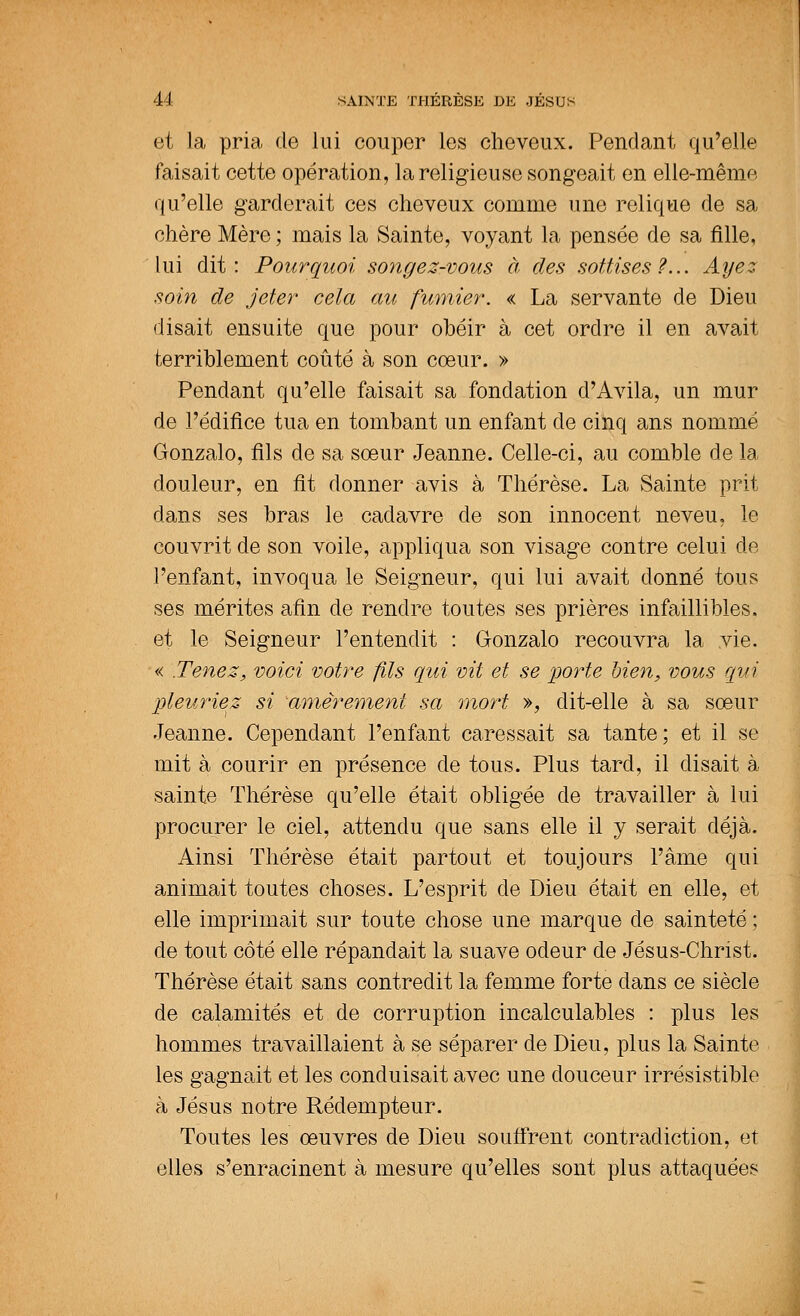 et la pria de lui couper les cheveux. Pendant qu'elle faisait cette opération, la religieuse songeait en elle-même qu'elle garderait ces cheveux comme une relique de sa chère Mère ; mais la Sainte, voyant la pensée de sa fille, lui dit: Pourquoi songez-vous à des sottises?... Ayez soin de jeter cela au fumier. « La servante de Dieu disait ensuite que pour obéir à cet ordre il en avait terriblement coûté à son cœur. » Pendant qu'elle faisait sa fondation d'Avila, un mur de l'édifice tua en tombant un enfant de cinq ans nommé Gonzalo, fils de sa sœur Jeanne. Celle-ci, au comble de la douleur, en fit donner avis à Thérèse. La Sainte prit dans ses bras le cadavre de son innocent neveu, le couvrit de son voile, appliqua son visage contre celui de l'enfant, invoqua le Seigneur, qui lui avait donné tous ses mérites afin de rendre toutes ses prières infaillibles. et le Seigneur l'entendit : Gonzalo recouvra la vie. « Tenez, voici votre fils qui vit et se porte bien, vous qui pleuriez si amèrement sa mort », dit-elle à sa sœur Jeanne. Cependant l'enfant caressait sa tante; et il se mit à courir en présence de tous. Plus tard, il disait à sainte Thérèse qu'elle était obligée de travailler à lui procurer le ciel, attendu que sans elle il y serait déjà. Ainsi Thérèse était partout et toujours l'âme qui animait toutes choses. L'esprit de Dieu était en elle, et elle imprimait sur toute chose une marque de sainteté ; de tout côté elle répandait la suave odeur de Jésus-Christ. Thérèse était sans contredit la femme forte dans ce siècle de calamités et de corruption incalculables : plus les hommes travaillaient à se séparer de Dieu, plus la Sainte les gagnait et les conduisait avec une douceur irrésistible à Jésus notre Rédempteur. Toutes les œuvres de Dieu souffrent contradiction, et elles s'enracinent à mesure qu'elles sont plus attaquées