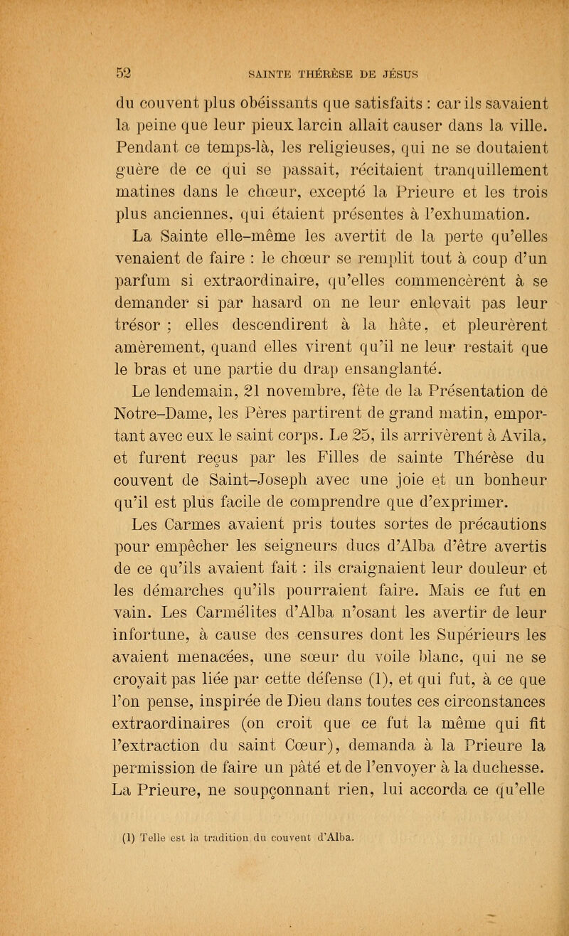 du couvent plus obéissants que satisfaits : car ils savaient la peine que leur pieux larcin allait causer dans la ville. Pendant ce temps-là, les religieuses, qui ne se doutaient guère de ce qui se passait, récitaient tranquillement matines dans le chœur, excepté la Prieure et les trois plus anciennes, qui étaient présentes à l'exhumation. La Sainte elle-même les avertit de la perte qu'elles venaient de faire : le chœur se remplit tout à coup d'un parfum si extraordinaire, qu'elles commencèrent à se demander si par hasard on ne leur enlevait pas leur trésor ; elles descendirent à la hâte, et pleurèrent amèrement, quand elles virent qu'il ne leur restait que le bras et une partie du drap ensanglanté. Le lendemain, 21 novembre, fête de la Présentation de Notre-Dame, les Pères partirent de grand matin, empor- tant avec eux le saint corps. Le 25, ils arrivèrent à Avila, et furent reçus par les Filles de sainte Thérèse du couvent de Saint-Joseph avec une joie et un bonheur qu'il est plus facile de comprendre que d'exprimer. Les Carmes avaient pris toutes sortes de précautions pour empêcher les seigneurs ducs d'Alba d'être avertis de ce qu'ils avaient fait : ils craignaient leur douleur et les démarches qu'ils pourraient faire. Mais ce fut en vain. Les Carmélites d'Alba n'osant les avertir de leur infortune, à cause des censures dont les Supérieurs les avaient menacées, une sœur du voile blanc, qui ne se croyait pas liée par cette défense (1), et qui fut, à ce que l'on pense, inspirée de Dieu dans toutes ces circonstances extraordinaires (on croit que ce fut la même qui fit l'extraction du saint Cœur), demanda à la Prieure la permission de faire un pâté et de l'envoyer à la duchesse. La Prieure, ne soupçonnant rien, lui accorda ce qu'elle (1) Telle est la tradition du couvent d'Alba.