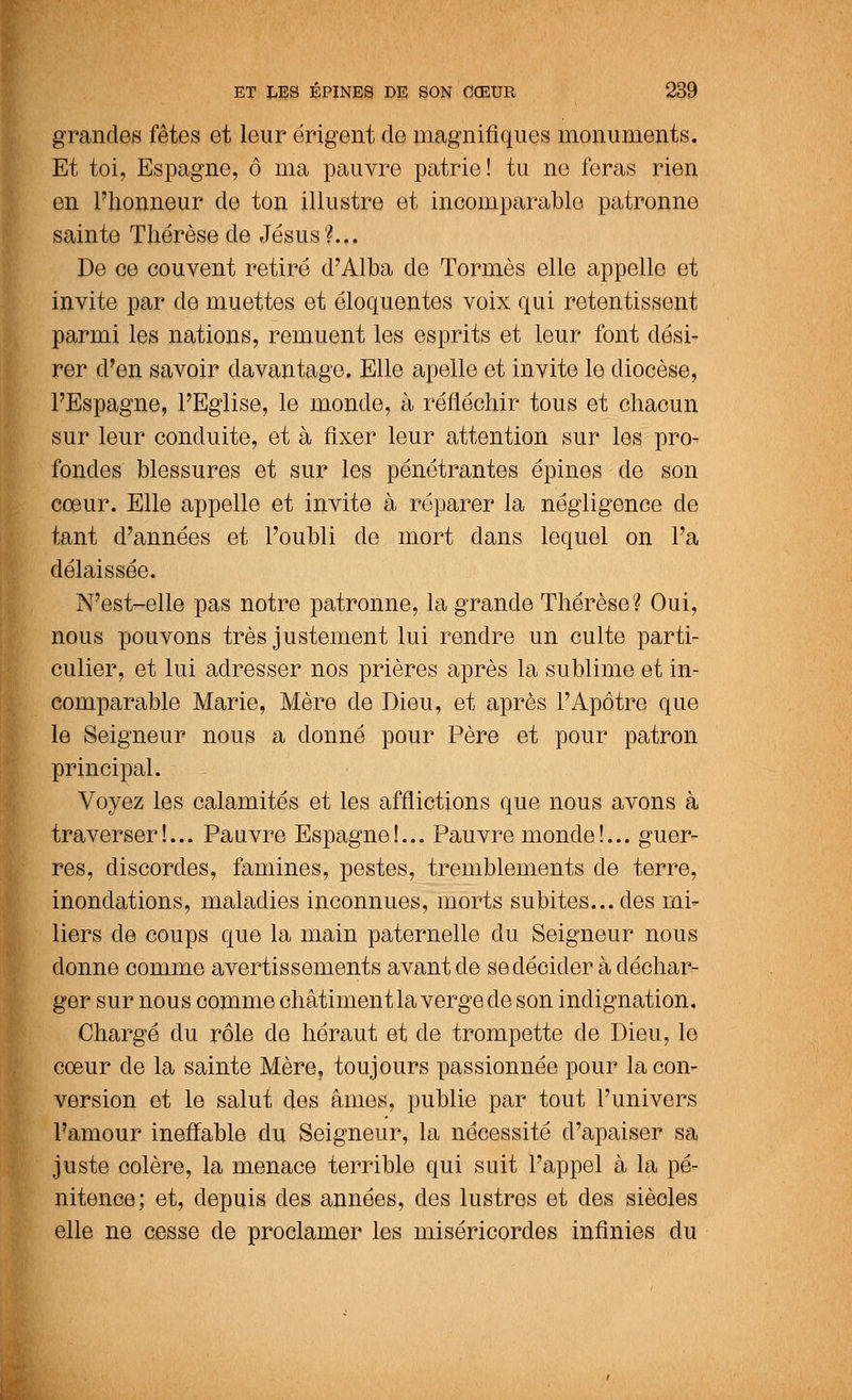 grandes fêtes et leur érigent de magnifiques monuments. Et toi, Espagne, ô ma pauvre patrie! tu ne feras rien en l'honneur de ton illustre et incomparable patronne sainte Thérèse de Jésus?... De ce couvent retiré d'Alba de Tormès elle appelle et invite par de muettes et éloquentes voix qui retentissent parmi les nations, remuent les esprits et leur font dési- rer d'en savoir davantage. Elle apelle et invite le diocèse, l'Espagne, l'Eglise, le monde, à réfléchir tous et chacun sur leur conduite, et à fixer leur attention sur les pro- fondes blessures et sur les pénétrantes épines de son cœur. Elle appelle et invite à réparer la négligence de tant d'années et l'oubli de mort dans lequel on l'a délaissée. N'est-elle pas notre patronne, la grande Thérèse? Oui, nous pouvons très justement lui rendre un culte parti- culier, et lui adresser nos prières après la sublime et in- comparable Marie, Mère de Dieu, et après l'Apôtre que le Seigneur nous a donné pour Père et pour patron principal. Voyez les calamités et les afflictions que nous avons à traverser!... Pauvre Espagne!... Pauvre monde!... guer- res, discordes, famines, pestes, tremblements de terre, inondations, maladies inconnues, morts subites... des ini* liers de coups que la main paternelle du Seigneur nous donne comme avertissements avant de se décider à déchar- ger sur nous comme châtiment la verge de son indignation. Chargé du rôle de héraut et de trompette de Dieu, le cœur de la sainte Mère, toujours passionnée pour la coi> version et le salut des âmes, publie par tout l'univers l'amour ineffable du Seigneur, la nécessité d'apaiser sa juste colère, la menace terrible qui suit l'appel à la pé- nitence; et, depuis des années, des lustres et des siècles elle ne cesse de proclamer les miséricordes infinies du