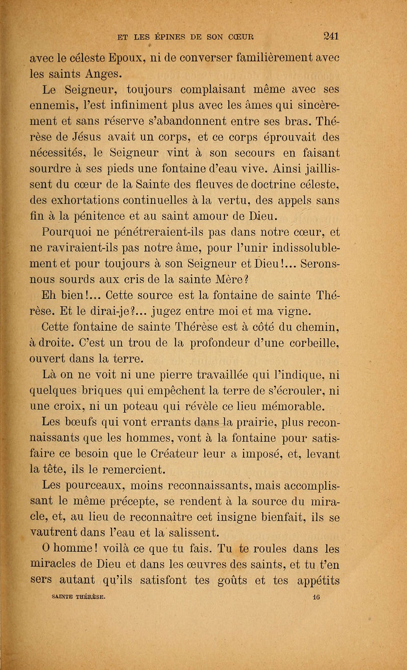 avec le céleste Epoux, ni de converser familièrement avec les saints Anges. Le Seigneur, toujours complaisant même avec ses ennemis, l'est infiniment plus avec les âmes qui sincère- ment et sans réserve s'abandonnent entre ses bras. Thé- rèse de Jésus avait un corps, et ce corps éprouvait des nécessités, le Seigneur vint à son secours en faisant sourdre à ses pieds une fontaine d'eau vive. Ainsi jaillis- sent du cœur de la Sainte des fleuves de doctrine céleste, des exhortations continuelles à la vertu, des appels sans fin à la pénitence et au saint amour de Dieu. Pourquoi ne pénétreraient-ils pas dans notre cœur, et ne raviraient-ils pas notre âme, pour l'unir indissoluble- ment et pour toujours à son Seigneur et Dieu!... Serons- nous sourds aux cris de la sainte Mère? Eh bien!... Cette source est la fontaine de sainte Thé- rèse. Et le dirai-je?... jugez entre moi et ma vigne. Cette fontaine de sainte Thérèse est à côté du chemin, à droite. C'est un trou de la profondeur d'une corbeille, ouvert dans la terre. Là on ne voit ni une pierre travaillée qui l'indique, ni quelques briques qui empêchent la terre de s'écrouler, ni une croix, ni un poteau qui révèle ce lieu mémorable. Les bœufs qui vont errants dans la prairie, plus recon- naissants que les hommes, vont à la fontaine pour satis- faire ce besoin que le Créateur leur a imposé, et, levant la tête, ils le remercient. Les pourceaux, moins reconnaissants, mais accomplis- sant le même précepte, se rendent à la source du mira- cle, et, au lieu de reconnaître cet insigne bienfait, ils se vautrent dans l'eau et la salissent. 0 homme! voilà ce que tu fais. Tu te roules dans les miracles de Dieu et dans les œuvres des saints, et tu t'en sers autant qu'ils satisfont tes goûts et tes appétits SAINTE THÉRÈSE. 16