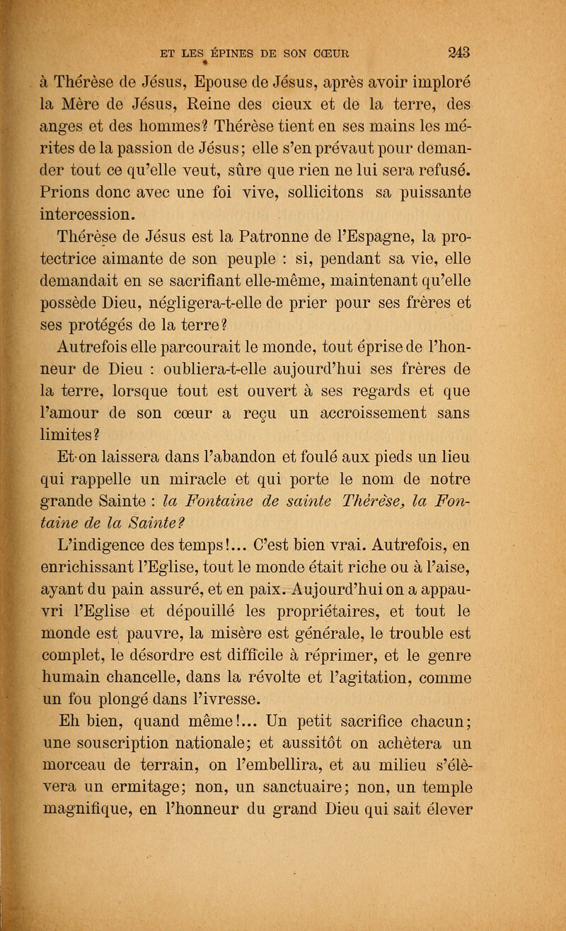 • à Thérèse de Jésus, Epouse de Jésus, après avoir imploré la Mère de Jésus, Reine des cieux et de la terre, des anges et des hommes? Thérèse tient en ses mains les mé- rites de la passion de Jésus; elle s'en prévaut pour deman- der tout ce qu'elle veut, sûre que rien ne lui sera refusé. Prions donc avec une foi vive, sollicitons sa puissante intercession. Thérèse de Jésus est la Patronne de l'Espagne, la pro- tectrice aimante de son peuple : si, pendant sa vie, elle demandait en se sacrifiant elle-même, maintenant qu'elle possède Dieu, négligera-t-elle de prier pour ses frères et ses protégés de la terre? Autrefois elle parcourait le monde, tout éprise de l'hon- neur de Dieu : oubliera-t-elle aujourd'hui ses frères de la terre, lorsque tout est ouvert à ses regards et que l'amour de son cœur a reçu un accroissement sans ù limites? Et-on laissera dans l'abandon et foulé aux pieds un lieu qui rappelle un miracle et qui porte le nom de notre grande Sainte : la Fontaine de sainte Thérèse, la Fon- taine de la Sainte? L'indigence des temps!... C'est bien vrai. Autrefois, en enrichissant l'Eglise, tout le monde était riche ou à l'aise, ayant du pain assuré, et en paix. Aujourd'hui on a appau- vri l'Eglise et dépouillé les propriétaires, et tout le monde est pauvre, la misère est générale, le trouble est complet, le désordre est difficile à réprimer, et le genre humain chancelle, dans la révolte et l'agitation, comme un fou plongé dans l'ivresse. Eh bien, quand même!... Un petit sacrifice chacun; une souscription nationale; et aussitôt on achètera un morceau de terrain, on l'embellira, et au milieu s'élè- vera un ermitage; non, un sanctuaire; non, un temple magnifique, en l'honneur du grand Dieu qui sait élever