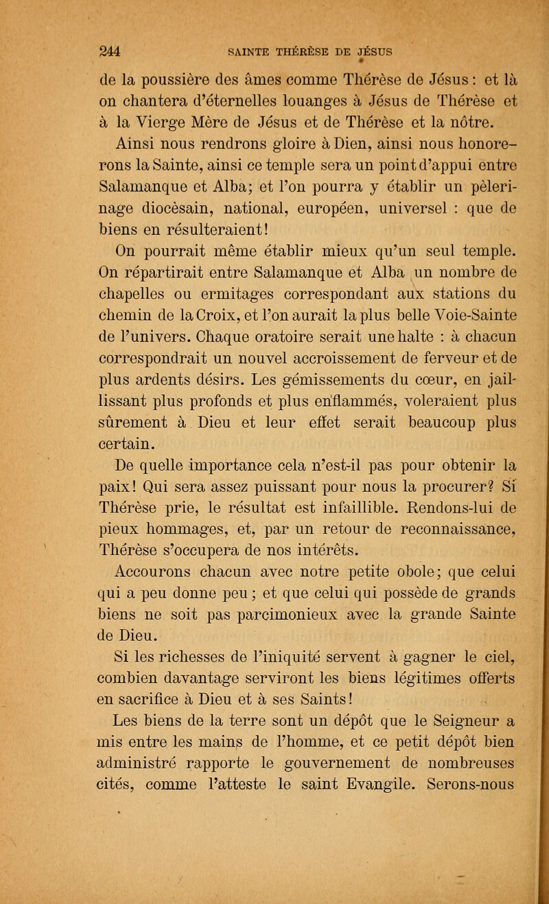 de la poussière des âmes comme Thérèse de Jésus : et là on chantera d'éternelles louanges à Jésus de Thérèse et à la Vierge Mère de Jésus et de Thérèse et la nôtre. Ainsi nous rendrons gloire à Dien, ainsi nous honore- rons la Sainte, ainsi ce temple sera un point d'appui entre Salamanque et Alba; et l'on pourra y établir un pèleri- nage diocésain, national, européen, universel : que de biens en résulteraient! On pourrait même établir mieux qu'un seul temple. On répartirait entre Salamanque et Alba un nombre de chapelles ou ermitages correspondant aux stations du chemin de la Croix, et l'on aurait la plus belle Voie-Sainte de l'univers. Chaque oratoire serait une halte : à chacun correspondrait un nouvel accroissement de ferveur et de plus ardents désirs. Les gémissements du cœur, en jail- lissant plus profonds et plus enflammés, voleraient plus sûrement à Dieu et leur effet serait beaucoup plus certain. De quelle importance cela n'est-il pas pour obtenir la paix! Qui sera assez puissant pour nous la procurer? Si Thérèse prie, le résultat est infaillible. Rendons-lui de pieux hommages, et, par un retour de reconnaissance, Thérèse s'occupera de nos intérêts. Accourons chacun avec notre petite obole; que celui qui a peu donne peu ; et que celui qui possède de grands biens ne soit pas parcimonieux avec la grande Sainte de Dieu. Si les richesses de l'iniquité servent à gagner le ciel, combien davantage serviront les biens légitimes offerts en sacrifice à Dieu et à ses Saints ! Les biens de la terre sont un dépôt que le Seigneur a mis entre les mains de l'homme, et ce petit dépôt bien administré rapporte le gouvernement de nombreuses cités, comme l'atteste le saint Evangile. Serons-nous