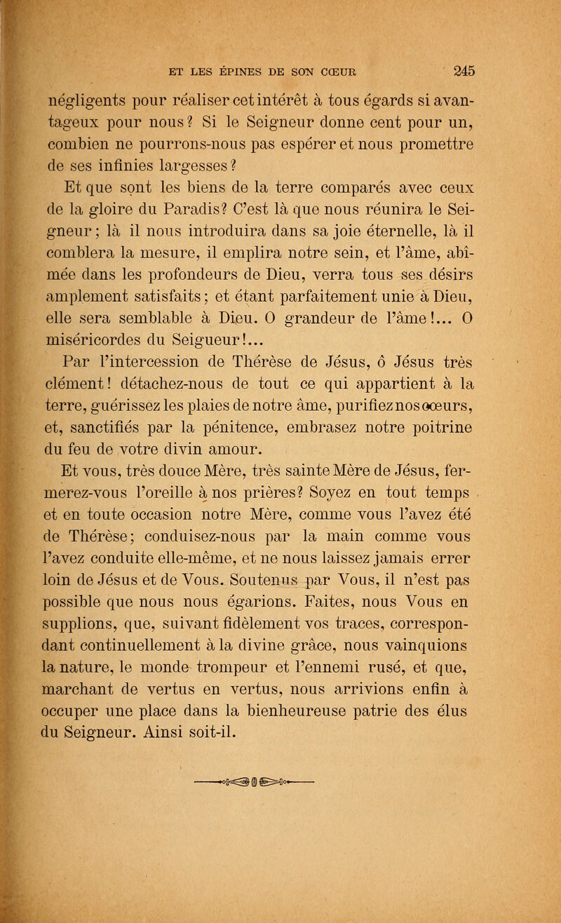 négligents pour réaliser cet intérêt à tous égards si avan- tageux pour nous? Si le Seigneur donne cent pour un, combien ne pourrons-nous pas espérer et nous promettre de ses infinies largesses ? Et que sont les biens de la terre comparés avec ceux de la gloire du Paradis? C'est là que nous réunira le Sei- gneur ; là il nous introduira dans sa joie éternelle, là il comblera la mesure, il emplira notre sein, et l'âme, abî- mée dans les profondeurs de Dieu, verra tous ses désirs amplement satisfaits ; et étant parfaitement unie à Dieu, elle sera semblable à Dieu. 0 grandeur de l'âme!... 0 miséricordes du Seigueur!... Par l'intercession de Thérèse de Jésus, ô Jésus très clément! détachez-nous de tout ce qui appartient à la terre, guérissez les plaies de notre âme, purifiez nos ooeurs, et, sanctifiés par la pénitence, embrasez notre poitrine du feu de votre divin amour. Et vous, très douce Mère, très sainte Mère de Jésus, fer- merez-vous l'oreille à nos prières? Soyez en tout temps . et en toute occasion notre Mère, comme vous l'avez été de Thérèse; conduisez-nous par la main comme vous l'avez conduite elle-même, et ne nous laissez jamais errer loin de Jésus et de Vous. Soutenus par Vous, il n'est pas possible que nous nous égarions. Faites, nous Vous en supplions, que, suivant fidèlement vos traces, correspon- dant continuellement à la divine grâce, nous vainquions la nature, le monde trompeur et l'ennemi rusé, et que, marchant de vertus en vertus, nous arrivions enfin à occuper une place dans la bienheureuse patrie des élus du Seigneur. Ainsi soit-il.