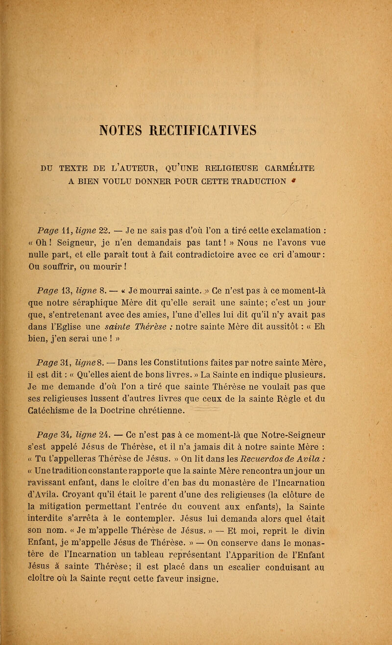 NOTES RECTIFICATIVES DU TEXTE DE L'AUTEUR, QU'UNE RELIGIEUSE CARMELITE A BIEN VOULU DONNER POUR CETTE TRADUCTION * Page 11, ligne 22. — Je ne sais pas d'où l'on a tiré cette exclamation : « Oh ! Seigneur, je n'en demandais pas tant ! » Nous ne l'avons vue nulle part, et elle paraît tout à fait contradictoire avec ce cri d'amour : Ou souffrir, ou mourir ! Page 13, ligne 8. — « Je mourrai sainte. » Ce n'est pas à ce moment-là que notre séraphique Mère dit qu'elle serait une sainte; c'est un jour que, s'entretenant avec des amies, l'une d'elles lui dit qu'il n'y avait pas dans l'Eglise une sainte Thérèse ; notre sainte Mère dit aussitôt : « Eh bien, j'en serai une ! » Page 31, ligne?,. — Dans les Constitutions faites par notre sainte Mère, il est dit : « Qu'elles aient de bons livres. » La Sainte en indique plusieurs. Je me demande d'où Ton a tiré que sainte Thérèse ne voulait pas que ses religieuses lussent d'autres livres que ceux de la sainte Règle et du Catéchisme de la Doctrine chrétienne. Page 34, ligne 24. — Ce n'est pas à ce moment-là que Notre-Seigneur s'est appelé Jésus de Thérèse, et il n'a jamais dit à notre sainte Mère : « Tu t'appelleras Thérèse de Jésus. » On lit dans les Recuerdos de Avila : « Une tradition constante rapporte que la sainte Mère rencontra unjour un ravissant enfant, dans le cloître d'en bas du monastère de l'Incarnation d'Avila. Croyant qu'il était le parent d'une des religieuses (la clôture de la mitigation permettant l'entrée du couvent aux enfants), la Sainte interdite s'arrêta à le contempler. Jésus lui demanda alors quel était son nom. « Je m'appelle Thérèse de Jésus. » — Et moi, reprit le divin Enfant, je m'appelle Jésus de Thérèse. » — On conserve clans le monas- tère de l'Incarnation un tableau représentant l'Apparition de l'Enfant Jésus à sainte Thérèse; il est placé dans un escalier conduisant au cloître où la Sainte reçut cette faveur insigne.