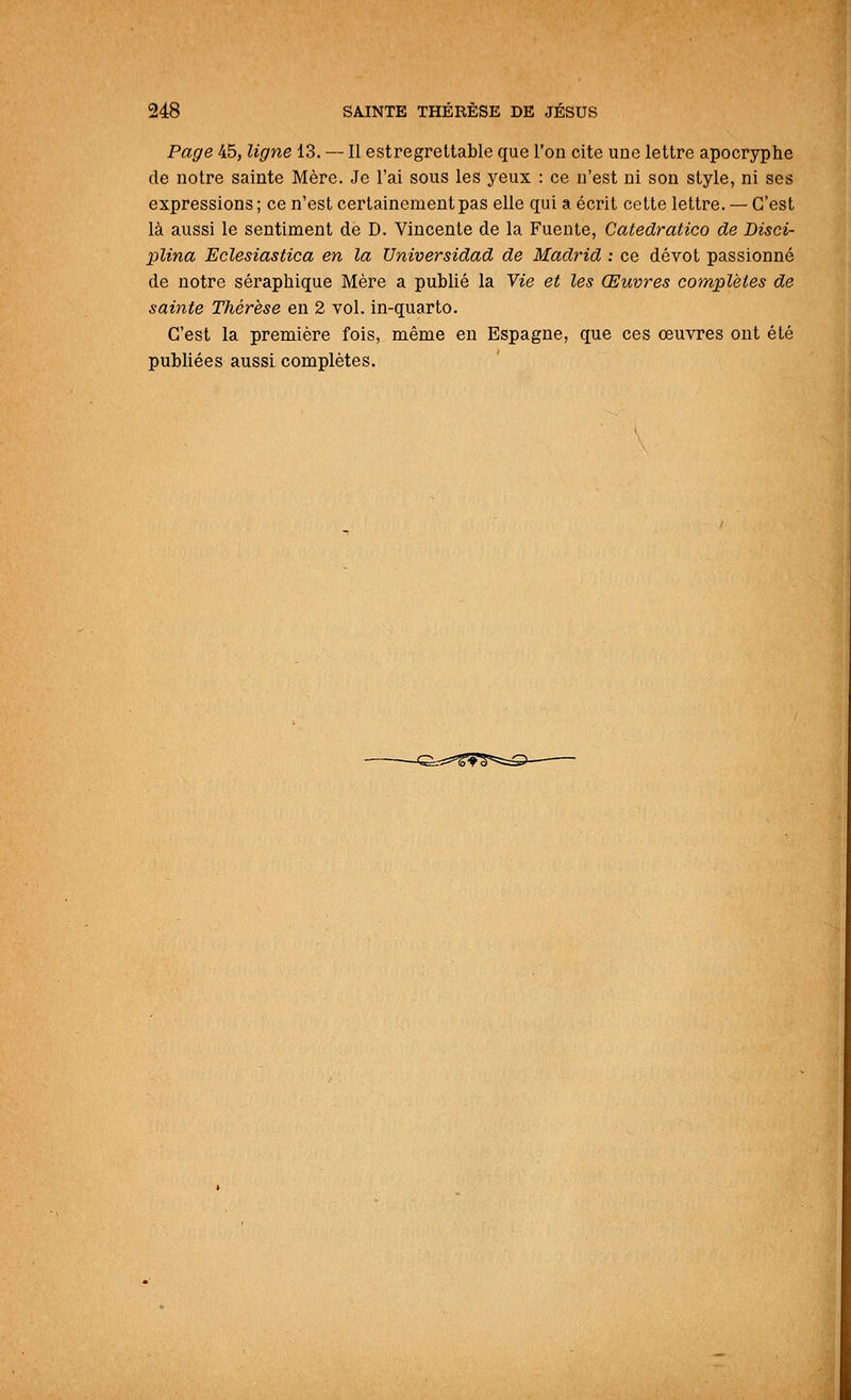 Page 45, ligne 13. — Il estregrettable que l'on cite une lettre apocryphe de notre sainte Mère. Je l'ai sous les yeux : ce n'est ni son style, ni ses expressions ; ce n'est certainement pas elle qui a écrit cette lettre. — C'est là aussi le sentiment de D. Vincente de la Fuente, Catedratico de Disci- plina Eclesiastica en la Universidad de Madrid : ce dévot passionné de notre séraphique Mère a publié la Vie et les Œuvres complètes de sainte Thérèse en 2 vol. in-quarto. C'est la première fois, même en Espagne, que ces œuvres ont été publiées aussi complètes.