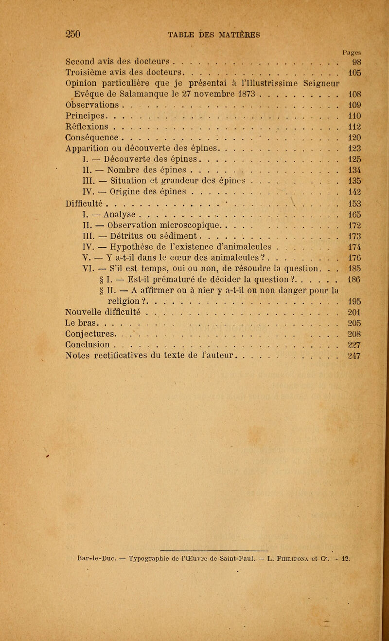 Pages Second avis des docteurs 98 Troisième avis des docteurs 105 Opinion particulière que je présentai à l'Illustrissime Seigneur Evêque de Salamanque le 27 novembre 1873 108 Observations 109 Principes 110 Réflexions 112 Conséquence ,...:....• 120 Apparition ou découverte des épines 123 I. — Découverte des épines 125 IL — Nombre des épines 134 III. — Situation et grandeur des épines .... 135 IV. — Origine des épines 142 Difficulté • ' 153 I. — Analyse 165 II. — Observation microscopique 172 III. — Détritus ou sédiment 173 IV. — Hypotbèse de l'existence d'animalcules 174 V. — Y a-t-il dans le cœur des animalcules ? 176 VI. — S'il est temps, oui ou non, de résoudre la question. . . 185 § I. — Est-il prématuré de décider la question ? 186 § II. — A affirmer ou à nier y a-t-il ou non danger pour la religion? 195 Nouvelle difficulté . 201 Le bras 205 Conjectures. . 208 Conclusion 227 Notes rectificatives du texte de l'auteur 247