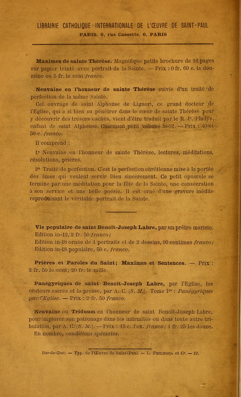 LIBRAIRIE CATHOLIQUE INTERNATIONALE DE L'ŒUVRE DE SAINT-PAUL PARIS, 6, rue Cassette, 6, PARIS Maximes de sainte Thérèse. Magnifique petite brochure de 16 pages sur papier teinté avec portrait de la Sainte. — Prix : Ofr. 60 c. la dou- zaine ou 5 fr. le cent franco. Neuvaine en l'honneur de sainte Thérèse suivie d'un traité ' de perfection de la même Sainte. Cet ouvrage de saint Alphonse de Liguori, ce grand docteur de l'Eglise, qui a si bien su pénétrer dans le coeur de sainte Thérèse pour y découvrir des trésors cachés, vient d'être traduit par le R.>P. Pladys, enfant de saint Alphonse. Charmant petit volume in-32. — Prix : 40 et 50 c. franco. Il comprend : 1° Neuvaine en l'honneur de sainte Thérèse, lectures, méditations, résolutions, prières. 2° Traité de perfection. C'est la perfection chrétienne mise à la portée des âmes qui veulent servir Dieu sincèrement. Ce petit opuscule se termine par une méditation pour la fête de la Sainte, une consécration à son service et une belle poésie. Il est orné d'une gravure inédite reproduisant le véritable portrait de la Sainte. Vie populaire de saint Benoît-Joseph Labre, par un prêtre maris te. Edition in-12, 2 fr. 50 franco; Edition in-18 ornée de 4 portraits et de 2 dessins, 90 centimes franco; Edition in-18 populaire, 50 c. franco. Prières et Paroles du Saint; Maximes et Sentences. — Prix: 2 fr. 50 le cent; 20 fr. le mille. Panégyriques de saint Benoît-Joseph Labre, par l'Eglise, les orateurs sacrés et la presse, par A. C. (S. M.). Tome Ier : Panégyriques par l'Eglise. — Prix : 2 fr. 50 franco. Neuvaine ou Triduum en l'honneur de saint Benoît-Joseph Labre, pour implorer son patronage clans les infirmités ou dans toute autre tri- bulation, par A. C. (S. 31.). — Prix : 15 c. l'ex. franco; 1 fr. 25 les douze. En nombre, conditions spéciales.