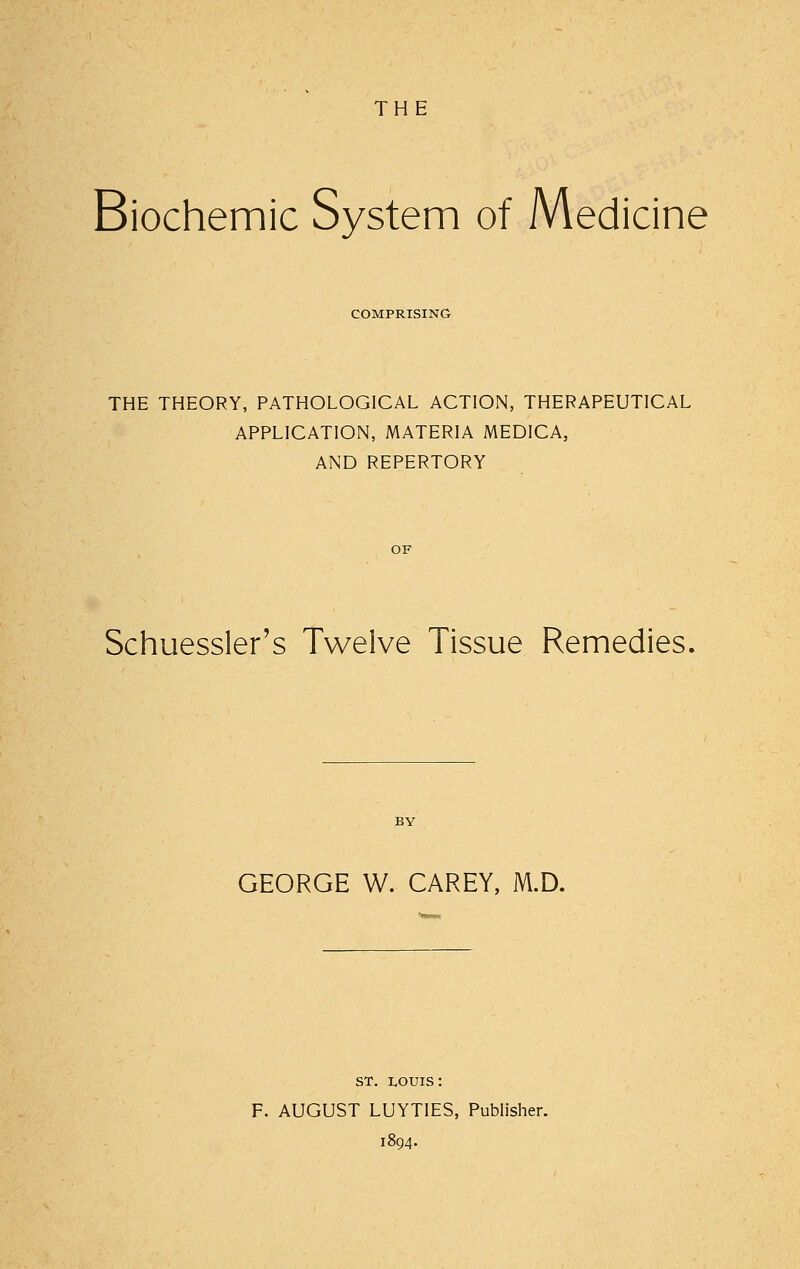 THE Biochemic System of Medicine COMPRISING THE THEORY, PATHOLOGICAL ACTION, THERAPEUTICAL APPLICATION, MATERIA MEDICA, AND REPERTORY Schuessler's Twelve Tissue Remedies, GEORGE W. CAREY, M.D. ST. i,ouis: F. AUGUST LUYTIES, Publisher. 1894.