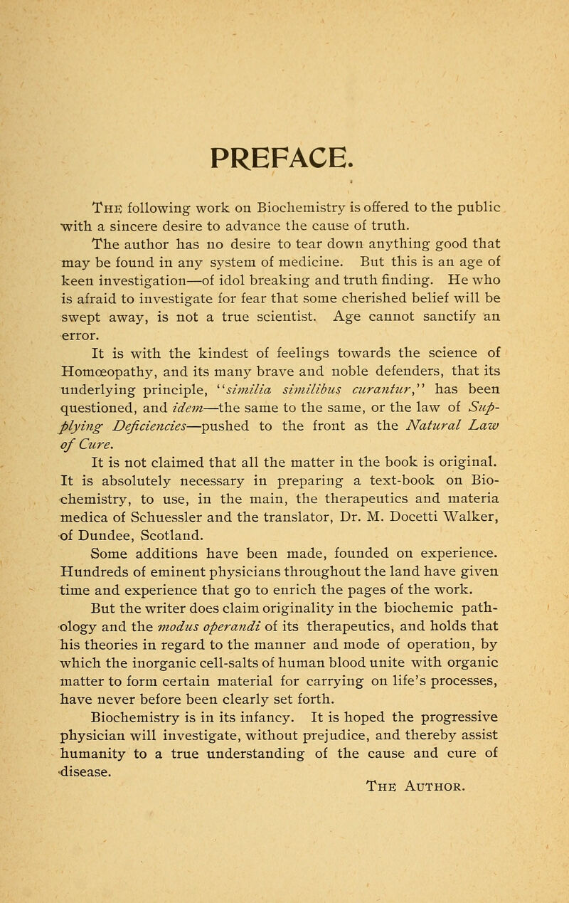 PREFACE. The following work on Biochemistry is offered to the public with a sincere desire to advance the cause of truth. The author has no desire to tear down anything good that may be found in any system of medicine. But this is an age of keen investigation—of idol breaking and truth finding. He who is afraid to investigate for fear that some cherished belief will be swept away, is not a true scientist. Age cannot sanctify an error. It is with the kindest of feelings towards the science of Homoeopathy, and its many brave and noble defenders, that its underlying principle, similia similibus curantur has been questioned, and idem—the same to the same, or the law of Sup- plying Deficiencies—pushed to the front as the Natural Law of Cure. It is not claimed that all the matter in the book is original. It is absolutely necessary in preparing a text-book on Bio- chemistry, to use, in the main, the therapeutics and materia medica of Schuessler and the translator, Dr. M. Docetti Walker, of Dundee, Scotland. Some additions have been made, founded on experience. Hundreds of eminent physicians throughout the land have given time and experience that go to enrich the pages of the work. But the writer does claim originality in the biochemic path- ology and the modus operayidi of its therapeutics, and holds that his theories in regard to the manner and mode of operation, by which the inorganic cell-salts of human blood unite with organic matter to form certain material for carrying on life's processes, have never before been clearly set forth. Biochemistry is in its infancy. It is hoped the progressive physician will investigate, without prejudice, and thereby assist humanity to a true understanding of the cause and cure of •disease. The Author.