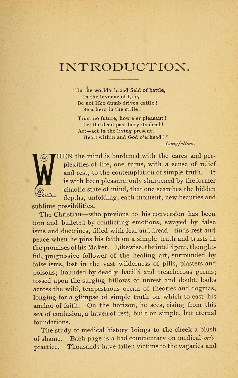 INTRODUCTION.  In the world's broad field of battle, In the bivouac of Life, Be not like dumb driven cattle ! Be a hero in the strife ! Trust no future, how e'er pleasant! Let the dead past bury its dead ! Act—act in the living present; Heart within and God o'erhead!  —Longfellow. 'HEN the mind is burdened with the cares and per- plexities of life, one turns, with a sense of relief and rest, to the contemplation of simple truth. It is with keen pleasure, only sharpened by the former chaotic state of mind, that one searches the hidden depths, unfolding, each moment, new beauties and sublime possibilities. The Christian—who previous to his conversion has been torn and buffeted by conflicting emotions, swayed by false isms and doctrines, filled with fear and dread—finds rest and peace when he pins his faith on a simple truth and trusts in the promises of his Maker. Likewise, the intelligent, thought- ful, progressive follower of the healing art, surrounded by false isms, lost in the vast wilderness of pills, plasters and poisons; hounded by deadly bacilli and treacherous germs; tossed upon the surging billows of unrest and doubt, looks across the wild, tempestuous ocean of theories and dogmas, longing for a glimpse of simple truth on which to cast his anchor of faith. On the horizon, he sees, rising from this sea of confusion, a haven of rest, built on simple, but eternal foundations. The study of medical history brings to the cheek a blush of shame. Each page is a bad commentary on medical mis- practice. Thousands have fallen victims to the vagaries and