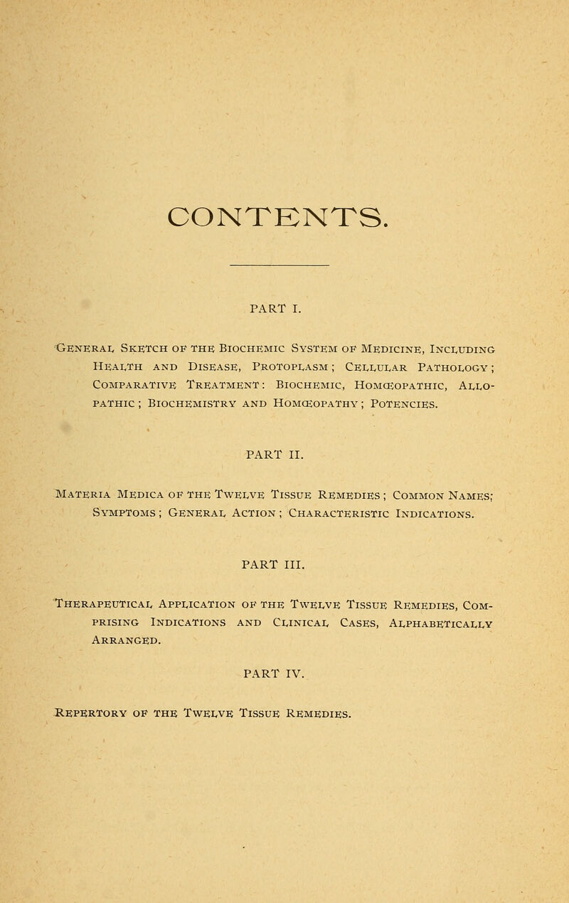 CONTENTS. PART I. General Sketch of the Biochemic System oe Medicine, Including Health and Disease, Protoplasm ; Cellular Pathology ; Comparative Treatment : Biochemic, Homceopathic, Allo- pathic ; Biochemistry and Homoeopathy ; Potencies. PART II. Materia Medica of the Twelve Tissue Remedies ; Common Names; Symptoms ; General Action ; Characteristic Indications. PART III. Therapeutical Application of the Twelve Tissue Remedies, Com- prising Indications and Clinical Cases, Alphabetically Arranged. PART IV. Repertory of the Twelve Tissue Remedies.