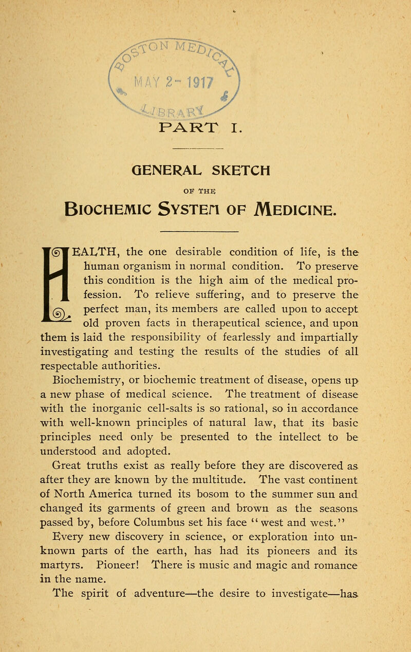 <? 2~ 1917 PART I GENERAL SKETCH OF THE BlOCHEMIC SYSTEfl OP MEDICINE. l®k (sWEAI/TH, the one desirable condition of life, is the human organism in normal condition. To preserve ^1 this condition is the high aim of the medical pro- , J^ fession. To relieve suffering, and to preserve the perfect man, its members are called upon to accept old proven facts in therapeutical science, and upon them is laid the responsibility of fearlessly and impartially investigating and testing the results of the studies of all respectable authorities. Biochemistry, or biochemic treatment of disease, opens up a new phase of medical science. The treatment of disease with the inorganic cell-salts is so rational, so in accordance with well-known principles of natural law, that its basic principles need only be presented to the intellect to be understood and adopted. Great truths exist as really before they are discovered as after they are known by the multitude. The vast continent of North America turned its bosom to the summer sun and changed its garments of green and brown as the seasons passed by, before Columbus set his face  west and west. Every new discovery in science, or exploration into un- known parts of the earth, has had its pioneers and its martyrs. Pioneer! There is music and magic and romance in the name. The spirit of adventure-^the desire to investigate—has.