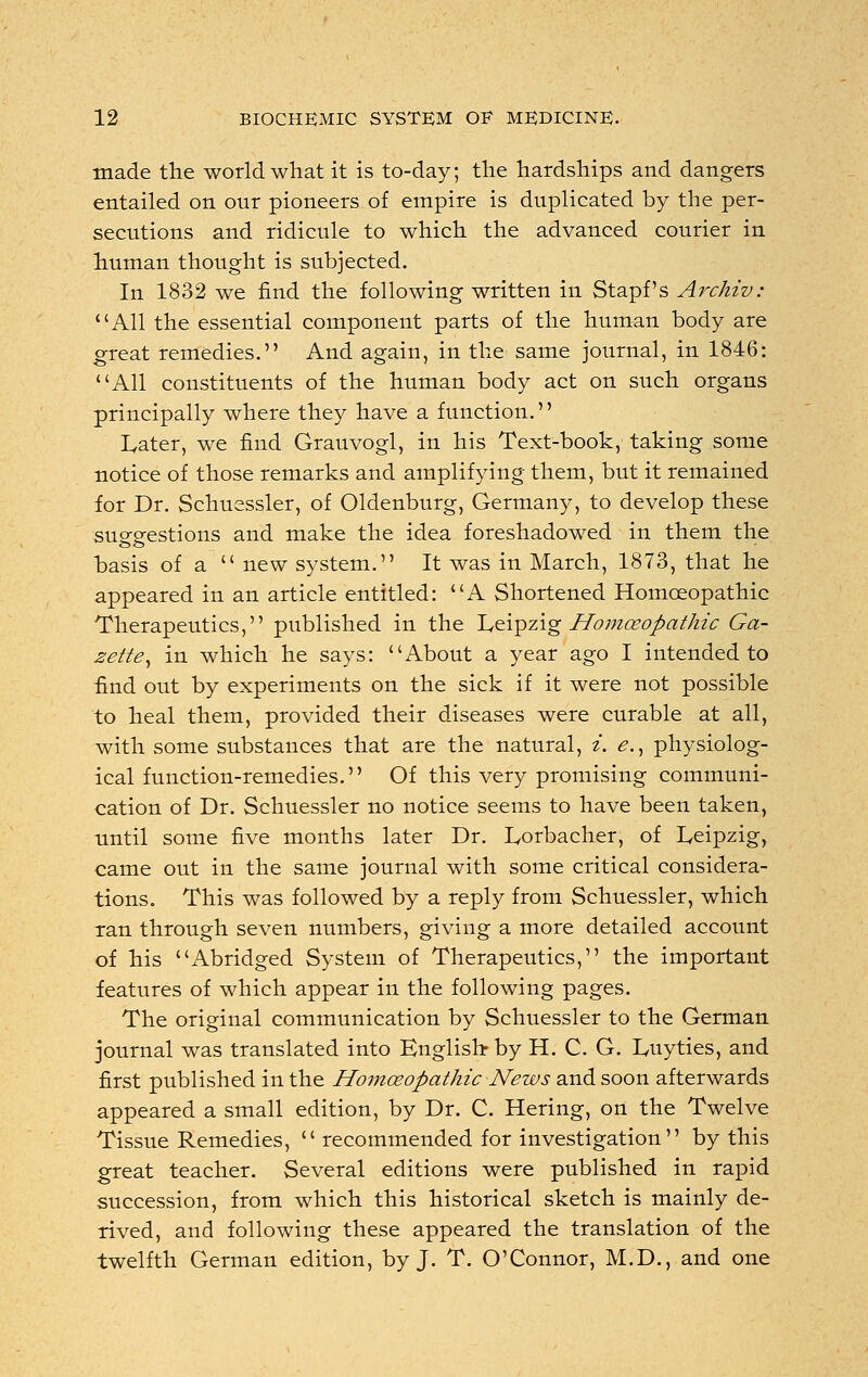 made the world what it is to-day; the hardships and dangers entailed on our pioneers of empire is duplicated by the per- secutions and ridicule to which the advanced courier in human thought is subjected. In 1832 we find the following written in Stapf's Archiv: 1 'All the essential component parts of the human body are great remedies. And again, in the same journal, in 1846: All constituents of the human body act on such organs principally where they have a function. Later, we find Grauvogl, in his Text-book, taking some notice of those remarks and amplifying- them, but it remained for Dr. Schuessler, of Oldenburg, Germany, to develop these suggestions and make the idea foreshadowed in them the basis of a new system. It was in March, 1873, that he appeared in an article entitled: A Shortened Homoeopathic Therapeutics, published in the Leipzig Homoeopathic Ga- 2ette^ in which he says: About a year ago I intended to find out by experiments on the sick if it were not possible to heal them, provided their diseases were curable at all, with some substances that are the natural, i. <?., physiolog- ical function-remedies. Of this very promising communi- cation of Dr. Schuessler no notice seems to have been taken, until some five months later Dr. Lorbacher, of Leipzig, came out in the same journal with some critical considera- tions. This was followed by a reply from Schuessler, which ran through seven numbers, giving a more detailed account of his Abridged System of Therapeutics, the important features of which appear in the following pages. The original communication by Schuessler to the German journal was translated into English by H. C. G. Luyties, and first published in the Homoeopathic News and soon afterwards appeared a small edition, by Dr. C. Hering, on the Twelve Tissue Remedies,  recommended for investigation by this great teacher. Several editions were published in rapid succession, from which this historical sketch is mainly de- rived, and following these appeared the translation of the twelfth German edition, by J. T. O'Connor, M.D., and one