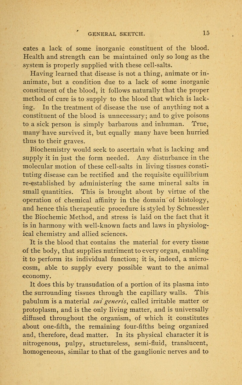 cates a lack of some inorganic constituent of the blood. Health and strength can be maintained only so long as the system is properly supplied with these cell-salts. Having learned that disease is not a thing, animate or in- animate, but a condition due to a lack of some inorganic constituent of the blood, it follows naturally that the proper method of cure is to supply to the blood that which is lack- ing. In the treatment of disease the use of anything not a constituent of the blood is unnecessary; and to give poisons to a sick person is simply barbarous and inhuman. True, many have survived it, but equally many have been hurried thus to their graves. Biochemistry would seek to ascertain what is lacking and supply it in just the form needed. Any disturbance in the molecular motion of these cell-salts in living tissues consti- tuting disease can be rectified and the requisite equilibrium re-established by administering the same mineral salts in small quantities. This is brought about by virtue of the operation of chemical affinity in the domain of histology, and hence this therapeutic procedure is styled by Schuessler the Biochemic Method, and stress is laid on the fact that it is in harmony with well-known facts and laws in physiolog- ical chemistry and allied sciences. It is the blood that contains the material for every tissue of the body, that supplies nutriment to every organ, enabling it to perform its individual function; it is, indeed, a micro- cosm, able to supply every possible want to the animal economy. It does this by transudation of a portion of its plasma into the surrounding tissues through the capillary walls. This pabulum is a material sui generis, called irritable matter or protoplasm, and is the only living matter, and is universally diffused throughout the organism, of which it constitutes about one-fifth, the remaining four-fifths being organized and, therefore, dead matter. In its physical character it is nitrogenous, pulpy, structureless, semi-fluid, translucent, homogeneous, similar to that of the ganglionic nerves and to