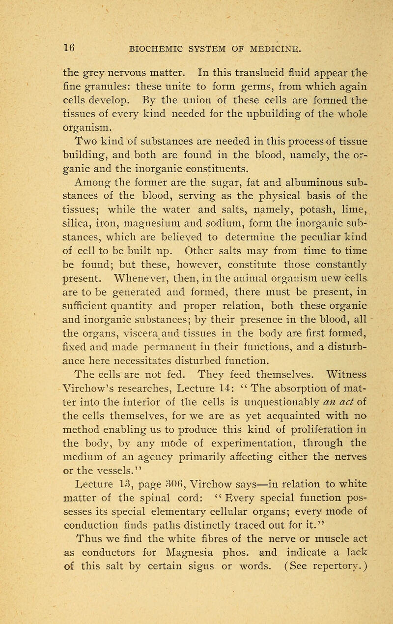 the grey nervous matter. In this translucid fluid appear the fine granules: these unite to form germs, from which again cells develop. By the union of these cells are formed the tissues of every kind needed for the upbuilding of the whole organism. Two kind of substances are needed in this process of tissue building, and both are found in the blood, namely, the or- ganic and the inorganic constituents. Among the former are the sugar, fat and albuminous sub- stances of the blood, serving as the physical basis of the tissues; while the water and salts, namely, potash, lime, silica, iron, magnesium and sodium, form the inorganic sub- stances, which are believed to determine the peculiar kind of cell to be built up. Other salts may from time to time be found; but these, however, constitute those constantly present. Whenever, then, in the animal organism new cells are to be generated and formed, there must be present, in sufficient quantity and proper relation, both these organic and inorganic substances; by their presence in the blood, all the organs, viscera and tissues in the body are first formed, fixed and made permanent in their functions, and a disturb- ance here necessitates disturbed function. The cells are not fed. They feed themselves. Witness Virchow's researches, Lecture 14:  The absorption of mat- ter into the interior of the cells is unquestionably an act of the cells themselves, for we are as yet acquainted with no method enabling us to produce this kind of proliferation in the body, by any mode of experimentation, through the medium of an agency primarily affecting either the nerves or the vessels. Lecture 13, page 306, Virchow says—in relation to white matter of the spinal cord: Every special function pos- sesses its special elementary cellular organs; every mode of conduction finds paths distinctly traced out for it. Thus we find the white fibres of the nerve or muscle act as conductors for Magnesia phos. and indicate a lack of this salt by certain signs or words. (See repertory.)