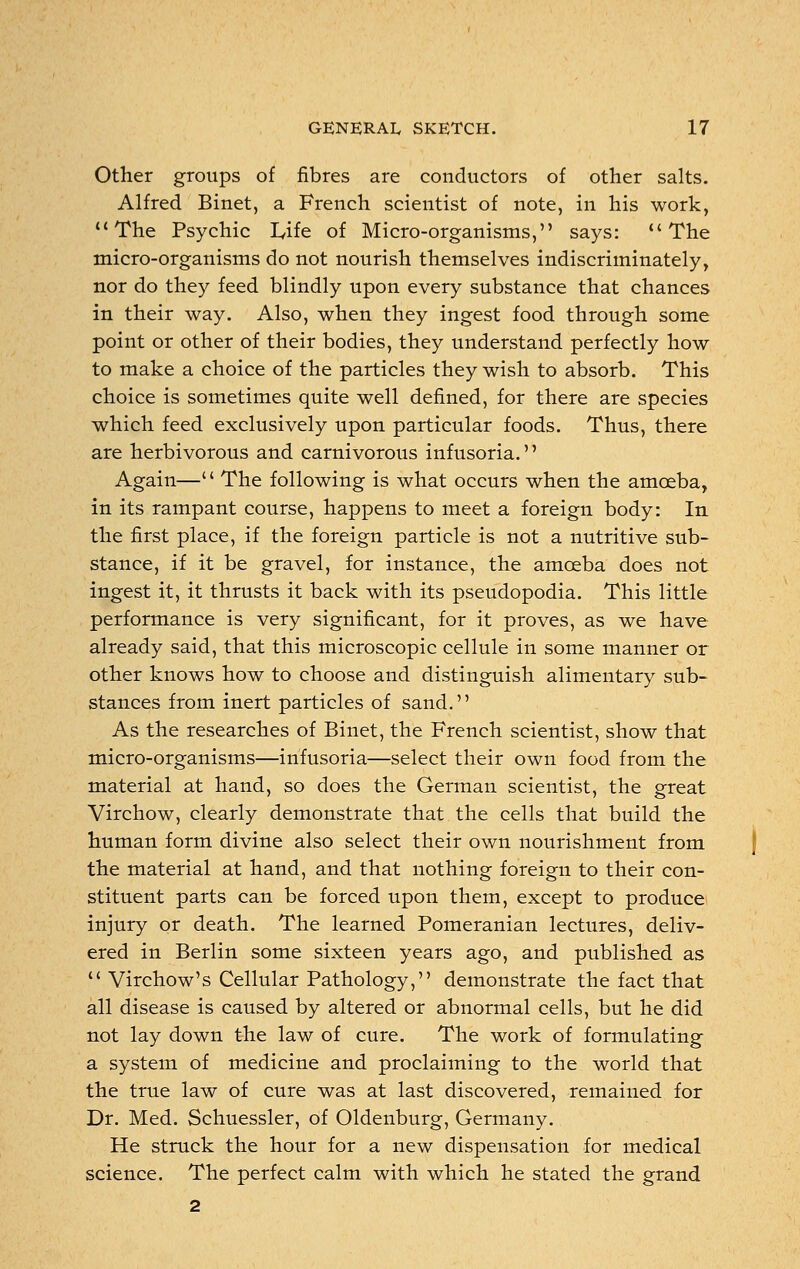 Other groups of fibres are conductors of other salts. Alfred Binet, a French scientist of note, in his work, The Psychic L,ife of Micro-organisms, says: The micro-organisms do not nourish themselves indiscriminately, nor do they feed blindly upon every substance that chances in their way. Also, when they ingest food through some point or other of their bodies, they understand perfectly how to make a choice of the particles they wish to absorb. This choice is sometimes quite well defined, for there are species which feed exclusively upon particular foods. Thus, there are herbivorous and carnivorous infusoria. Again—'' The following is what occurs when the amoeba, in its rampant course, happens to meet a foreign body: In the first place, if the foreign particle is not a nutritive sub- stance, if it be gravel, for instance, the amoeba does not ingest it, it thrusts it back with its pseudopodia. This little performance is very significant, for it proves, as we have already said, that this microscopic cellule in some manner or other knows how to choose and distinguish alimentary sub- stances from inert particles of sand. As the researches of Binet, the French scientist, show that micro-organisms—infusoria—select their own food from the material at hand, so does the German scientist, the great Virchow, clearly demonstrate that the cells that build the human form divine also select their own nourishment from the material at hand, and that nothing foreign to their con- stituent parts can be forced upon them, except to produce injury or death. The learned Pomeranian lectures, deliv- ered in Berlin some sixteen years ago, and published as  Virchow's Cellular Pathology, demonstrate the fact that all disease is caused by altered or abnormal cells, but he did not lay down the law of cure. The work of formulating a system of medicine and proclaiming to the world that the true law of cure was at last discovered, remained for Dr. Med. Schuessler, of Oldenburg, Germany. He struck the hour for a new dispensation for medical science. The perfect calm with which he stated the grand 2