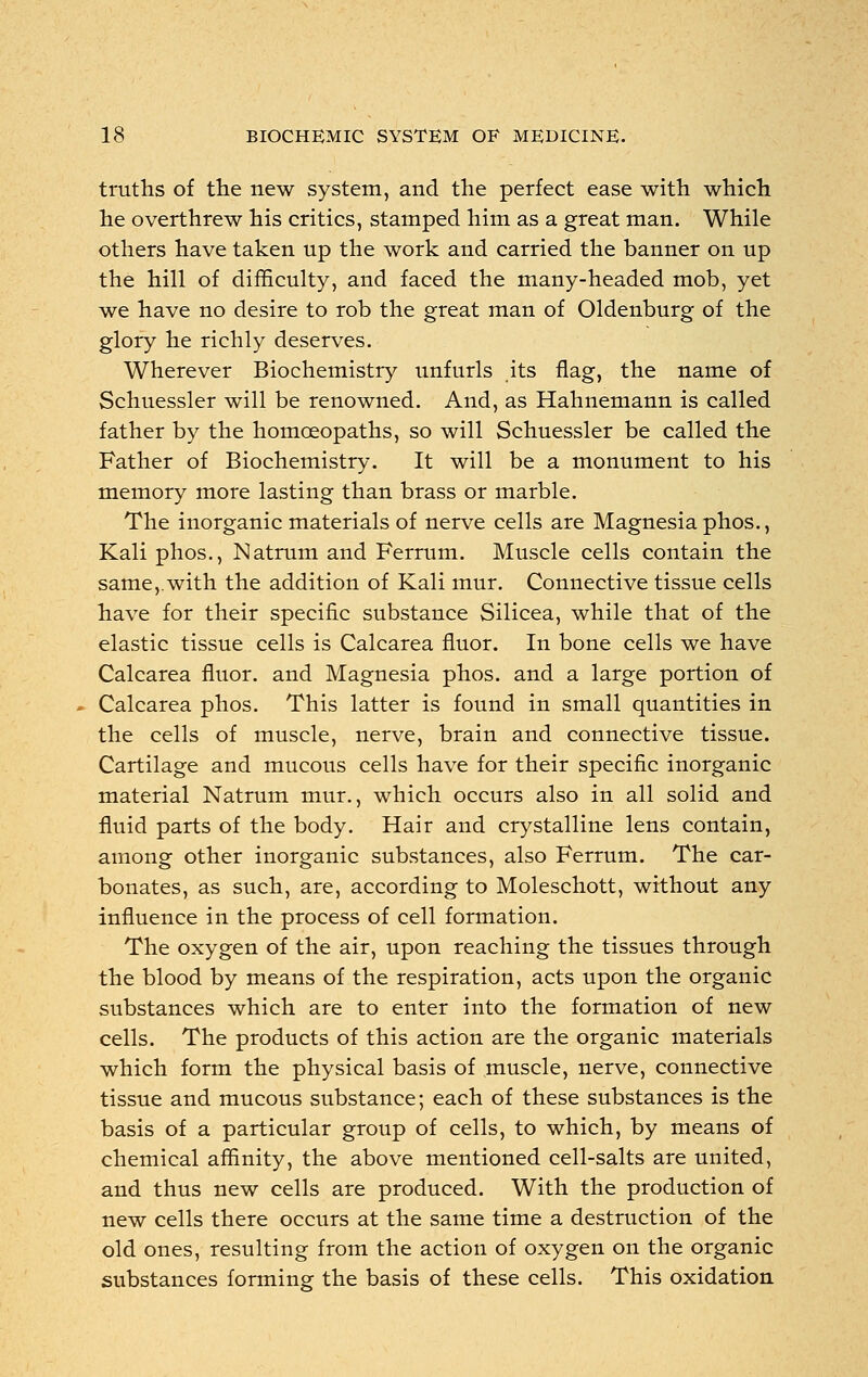 truths of the new system, and the perfect ease with which he overthrew his critics, stamped him as a great man. While others have taken up the work and carried the banner on up the hill of difficulty, and faced the many-headed mob, yet we have no desire to rob the great man of Oldenburg of the glory he richly deserves. Wherever Biochemistry unfurls its flag, the name of Schuessler will be renowned. And, as Hahnemann is called father by the homoeopaths, so will Schuessler be called the Father of Biochemistry. It will be a monument to his memory more lasting than brass or marble. The inorganic materials of nerve cells are Magnesia phos., Kali phos., Natrum and Ferrum. Muscle cells contain the same, with the addition of Kali mur. Connective tissue cells have for their specific substance Silicea, while that of the elastic tissue cells is Calcarea fluor. In bone cells we have Calcarea fluor. and Magnesia phos. and a large portion of Calcarea phos. This latter is found in small quantities in the cells of muscle, nerve, brain and connective tissue. Cartilage and mucous cells have for their specific inorganic material Natrum mur., which occurs also in all solid and fluid parts of the body. Hair and crystalline lens contain, among other inorganic substances, also Ferrum. The car- bonates, as such, are, according to Moleschott, without any influence in the process of cell formation. The oxygen of the air, upon reaching the tissues through the blood by means of the respiration, acts upon the organic substances which are to enter into the formation of new cells. The products of this action are the organic materials which form the physical basis of muscle, nerve, connective tissue and mucous substance; each of these substances is the basis of a particular group of cells, to which, by means of chemical affinity, the above mentioned cell-salts are united, and thus new cells are produced. With the production of new cells there occurs at the same time a destruction of the old ones, resulting from the action of oxygen on the organic substances forming the basis of these cells. This oxidation