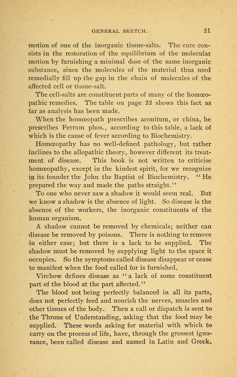 motion of one of the inorganic tissue-salts. The cure con- sists in the restoration of the equilibrium of the molecular motion by furnishing a minimal dose of the same inorganic substance, since the molecules of the material thus used remedially fill up the gap in the chain of molecules of the affected cell or tissue-salt. The cell-salts are constituent parts of many of the homoeo- pathic remedies. The table on page 22 shows this fact as far as analysis has been made. When the homoeopath prescribes aconitum, or china, he prescribes Ferrum phos., according to this table, a lack of which is the cause of fever according to Biochemistry. Homoeopathy has no well-defined pathology, but rather inclines to the allopathic theory, however different its treat- ment of disease. This book is not written to criticise homoeopathy, except in the kindest spirit, for we recognize in its founder the John the Baptist of Biochemistry.  He prepared the way and made the paths straight. To one who never saw a shadow it would seem real. But we know a shadow is the absence of light. So disease is the absence of the workers, the inorganic constituents of the human organism. A shadow cannot be removed by chemicals; neither can disease be removed by poisons. There is nothing to remove in either case; but there is a lack to be supplied. The shadow must be removed by supplying light to the space it occupies. So the symptoms called disease disappear or cease to manifest when the food called for is furnished. Virchow defines disease as  a lack of some constituent part of the blood at the part affected. The blood not being perfectly balanced in all its parts, does not perfectly feed and nourish the nerves, muscles and other tissues of the body. Then a call or dispatch is sent to the Throne of Understanding, asking that the food may be supplied. These words asking for material with which to carry on the process of life, have, through the grossest igno- rance, been called disease and named in Latin and Greek.