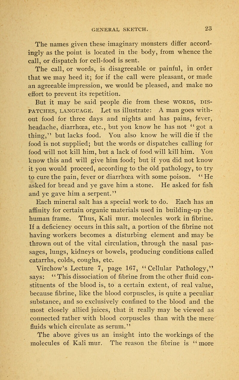 The names given these imaginary monsters differ accord- ingly as the point is located in the body, from whence the call, or dispatch for cell-food is sent. The call, or words, is disagreeable or painful, in order that we may heed it; for if the call were pleasant, or made an agreeable impression, we would be pleased, and make no effort to prevent its repetition. But it may be said people die from these words, dis- patches, language. Let us illustrate: A man goes with- out food for three days and nights and has pains, fever, headache, diarrhoea, etc., but you know he has not  got a thing, but lacks food. You also know he will die if the food is not supplied; but the words or dispatches calling for food will not kill him, but a lack of food will kill him. You know this and will give him food; but if you did not know it you would proceed, according to the old pathology, to try to cure the pain, fever or diarrhoea with some poison.  He asked for bread and ye gave him a stone. He asked for fish and ye gave him a serpent. Each mineral salt has a special work to do. Each has an affinity for certain organic materials used in building-up the human frame. Thus, Kali mur. molecules work in fibrine. If a deficiency occurs in this salt, a portion of the fibrine not having workers becomes a disturbing element and may be thrown out of the vital circulation, through the nasal pas- sages, lungs, kidneys or bowels, producing conditions called catarrhs, colds, coughs, etc. Virchow's Lecture 7, page 167, Cellular Pathology, says: This dissociation of fibrine from the other fluid con- stituents of the blood is, to a certain extent, of real value, because fibrine, like the blood corpuscles, is quite a peculiar substance, and so exclusively confined to the blood and the most closely allied juices, that it really may be viewed as connected rather with blood corpuscles than with the mere fluids which circulate as serum. The above gives us an insight into the workings of the molecules of Kali mur. The reason the fibrine is '' more