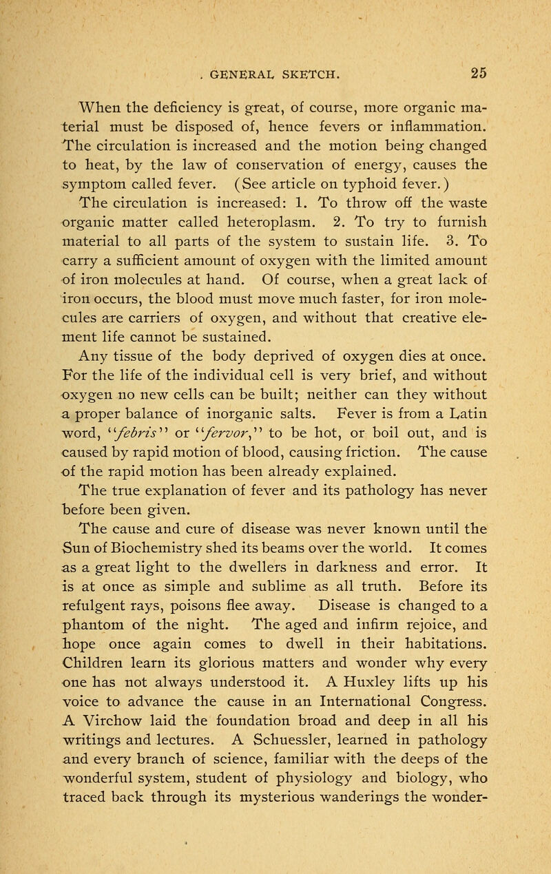 When the deficiency is great, of course, more organic ma- terial must be disposed of, hence fevers or inflammation. The circulation is increased and the motion being changed to heat, by the law of conservation of energy, causes the symptom called fever. (See article on typhoid fever.) The circulation is increased: 1. To throw off the waste organic matter called heteroplasm. 2. To try to furnish material to all parts of the system to sustain life. 3. To carry a sufficient amount of oxygen with the limited amount of iron molecules at hand. Of course, when a great lack of iron occurs, the blood must move much faster, for iron mole- cules are carriers of oxygen, and without that creative ele- ment life cannot be sustained. Any tissue of the body deprived of oxygen dies at once. For the life of the individual cell is very brief, and without oxygen no new cells can be built; neither can they without a proper balance of inorganic salts. Fever is from a Latin word, febris or fervor to be hot, or boil out, and is caused by rapid motion of blood, causing friction. The cause of the rapid motion has been already explained. The true explanation of fever and its pathology has never before been given. The cause and cure of disease was never known until the Sun of Biochemistry shed its beams over the world. It comes as a great light to the dwellers in darkness and error. It is at once as simple and sublime as all truth. Before its refulgent rays, poisons flee away. Disease is changed to a phantom of the night. The aged and infirm rejoice, and hope once again comes to dwell in their habitations. Children learn its glorious matters and wonder why every one has not always understood it. A Huxley lifts up his voice to advance the cause in an International Congress. A Virchow laid the foundation broad and deep in all his writings and lectures. A Schuessler, learned in pathology and every branch of science, familiar with the deeps of the wonderful system, student of physiology and biology, who traced back through its mysterious wanderings the wonder-