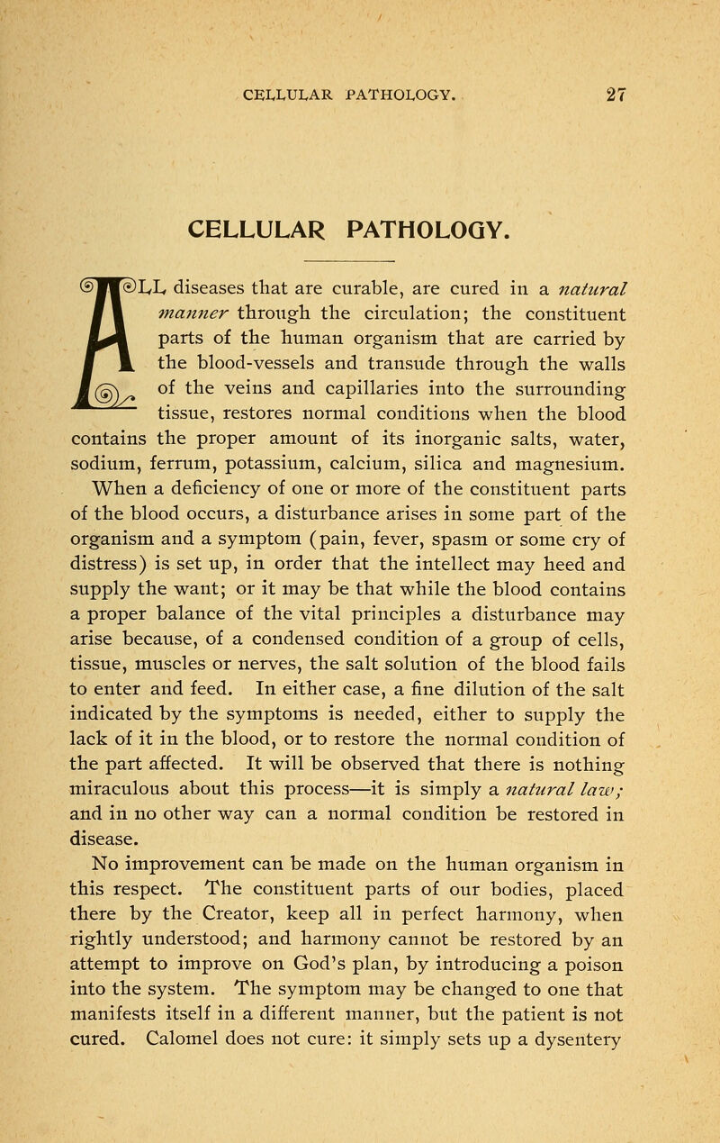 CELLULAR PATHOLOGY. )L,L, diseases that are curable, are cured in a natural manner through the circulation; the constituent parts of the human organism that are carried by the blood-vessels and transude through the walls of the veins and capillaries into the surrounding tissue, restores normal conditions when the blood contains the proper amount of its inorganic salts, water, sodium, ferrum, potassium, calcium, silica and magnesium. When a deficiency of one or more of the constituent parts of the blood occurs, a disturbance arises in some part of the organism and a symptom (pain, fever, spasm or some cry of distress) is set up, in order that the intellect may heed and supply the want; or it may be that while the blood contains a proper balance of the vital principles a disturbance may arise because, of a condensed condition of a group of cells, tissue, muscles or nerves, the salt solution of the blood fails to enter and feed. In either case, a fine dilution of the salt indicated by the symptoms is needed, either to supply the lack of it in the blood, or to restore the normal condition of the part affected. It will be observed that there is nothing miraculous about this process—it is simply a natural law ; and in no other way can a normal condition be restored in disease. No improvement can be made on the human organism in this respect. The constituent parts of our bodies, placed there by the Creator, keep all in perfect harmony, when rightly understood; and harmony cannot be restored by an attempt to improve on God's plan, by introducing a poison into the system. The symptom may be changed to one that manifests itself in a different manner, but the patient is not cured. Calomel does not cure: it simply sets up a dysentery