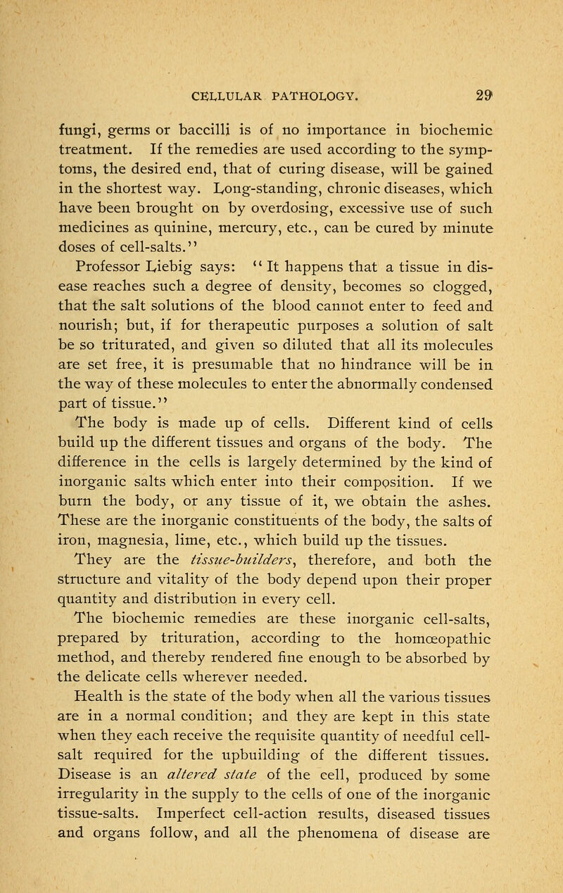 fungi, germs or baccilli is of no importance in biochemic treatment. If the remedies are used according to the symp- toms, the desired end, that of curing disease, will be gained in the shortest way. Long-standing, chronic diseases, which have been brought on by overdosing, excessive use of such medicines as quinine, mercury, etc., can be cured by minute doses of cell-salts. Professor L,iebig says:  It happens that a tissue in dis- ease reaches such a degree of density, becomes so clogged, that the salt solutions of the blood cannot enter to feed and nourish; but, if for therapeutic purposes a solution of salt be so triturated, and given so diluted that all its molecules are set free, it is presumable that no hindrance will be in the way of these molecules to enter the abnormally condensed part of tissue. The body is made up of cells. Different kind of cells build up the different tissues and organs of the body. The difference in the cells is largely determined by the kind of inorganic salts which enter into their composition. If we burn the body, or any tissue of it, we obtain the ashes. These are the inorganic constituents of the body, the salts of iron, magnesia, lime, etc., which build up the tissues. They are the tissue-builders, therefore, and both the structure and vitality of the body depend upon their proper quantity and distribution in every cell. The biochemic remedies are these inorganic cell-salts, prepared by trituration, according to the homoeopathic method, and thereby rendered fine enough to be absorbed by the delicate cells wherever needed. Health is the state of the body when all the various tissues are in a normal condition; and they are kept in this state when they each receive the requisite quantity of needful cell- salt required for the upbuilding of the different tissues. Disease is an altered state of the cell, produced by some irregularity in the supply to the cells of one of the inorganic tissue-salts. Imperfect cell-action results, diseased tissues and organs follow, and all the phenomena of disease are