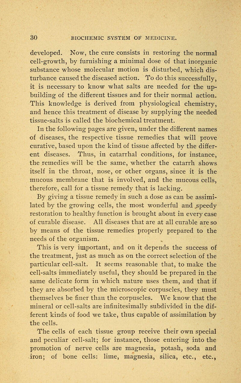 developed. Now, the cure consists in restoring the normal cell-growth, by furnishing a minimal dose of that inorganic substance whose molecular motion is disturbed, which dis- turbance caused the diseased action. To do this successfully, it is necessary to know what salts are needed for the up- building of the different tissues and for their normal action. This knowledge is derived from physiological chemistry, and hence this treatment of disease by supplying the needed tissue-salts is called the biochemical treatment. In the following pages are given, under the different names of diseases, the respective tissue remedies that will prove curative, based upon the kind of tissue affected by the differ- ent diseases. Thus, in catarrhal conditions, for instance, the remedies will be the same, whether the catarrh shows itself in the throat, nose, or other organs, since it is the mucous membrane that is involved, and the mucous cells, therefore, call for a tissue remedy that is lacking. By giving a tissue remedy in such a dose as can be assimi- lated by the growing cells, the most wonderful and ;speedy restoration to healthy function is brought about in every case of curable disease. All diseases that are at all curable are so by means of the tissue remedies properly prepared to the needs of the organism. This is very important, and on it depends the success of the treatment, just as much as on the correct selection of the particular cell-salt. It seems reasonable that, to make the cell-salts immediately useful, they should be prepared in the same delicate form in which nature uses them, and that if they are absorbed by the microscopic corpuscles, they must themselves be finer than the corpuscles. We know that the mineral or cell-salts are infinitesimally subdivided in the dif- ferent kinds of food we take, thus capable of assimilation by the cells. The cells of each tissue group receive their own special and peculiar cell-salt; for instance, those entering into the promotion of nerve cells are magnesia, potash, soda and iron; of bone cells: lime, magnesia, silica, etc., etc.,