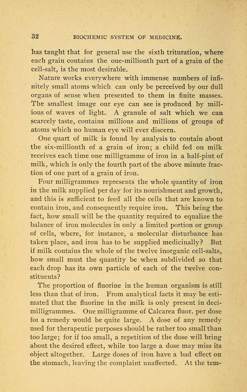 has taught that for general use the sixth trituration, where each grain contains the one-millionth part of a grain of the cell-salt, is the most desirable. Nature works everywhere with immense numbers of infi- nitely small atoms which can only be perceived by our dull organs of sense when presented to them in finite masses. The smallest image our eye can see is produced by mill- ions of waves of light. A granule of salt which we can scarcely taste, contains millions and millions of groups of atoms which no human eye will ever discern. One quart of milk is found by analysis to contain about the six-millionth of a grain of iron; a child fed on milk receives each time one milligramme of iron in a half-pint of milk, which is only the fourth part of the above minute frac- tion of one part of a grain of iron. Four milligrammes represents the whole quantity of iron in the milk supplied per day for its nourishment and growth, and this is sufficient to feed all the cells that are known to contain iron, and consequently require iron. This being the fact, how small will be the quantity required to equalize the balance of iron molecules in only a limited portion or group of cells, where, for instance, a molecular disturbance has taken place, and iron has to be supplied medicinally? But if milk contains the whole of the twelve inorganic cell-salts, how small must the quantity be when subdivided so that each drop has its own particle of each of the twelve con- stituents? The proportion of fluorine in the human organism is still less than that of iron. From analytical facts it may be esti- mated that the fluorine in the milk is only present in deci- milligrammes. One milligramme of Calcarea fluor. per dose foi a remedy would be quite large. A dose of any remedy used for therapeutic purposes should be rather too small than too large; for if too small, a repetition of the dose will bring about the desired effect, while too large a dose may miss its object altogether. Large doses of iron have a bad effect on the stomach, leaving the complaint unaffected. At the tern-