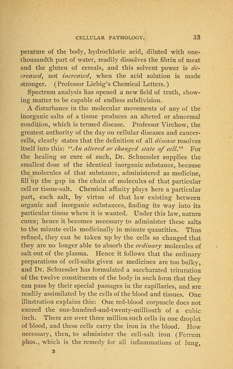 perature of the body, hydrochloric acid, diluted with one- thousandth part of water, readily dissolves the fibrin of meat and the gluten of cereals, and this solvent power is de- creased, not increased, when the acid solution is made stronger. (Professor Liebig's Chemical Letters.) Spectrum analysis has opened a new field of truth, show- ing matter to be capable of endless subdivision. A disturbance in the molecular movements of any of the inorganic salts of a tissue produces an altered or abnormal condition, which is termed disease. Professor Virchow, the greatest authority of the day on cellular diseases and cancer- cells, clearly states that the definition of all disease resolves itself into this: An altered or changed state of cell. For the healing or cure of such, Dr. Schuessler supplies the smallest dose of the identical inorganic substance, because the molecules of that substance, administered as medicine, fill up the gap in the chain of molecules of that particular cell or tissue-salt. Chemical affinity plays here a particular part, each salt, by virtue of that law existing between organic and inorganic substances, finding its way into its particular tissue where it is wanted. Under this law, nature cures; hence it becomes necessary to administer these salts to the minute cells medicinally in minute quantities. Thus refined, they can be taken up by the cells so changed that they are no longer able to absorb the ordinary molecules of salt out of the plasma. Hence it follows that the ordinary preparations of cell-salts given as medicines are too bulky, and Dr. Schuessler has formulated a saccharated trituration of the twelve constituents of the body in such form that they can pass by their special passages in the capillaries, and are readily assimilated by the cells of the blood and tissues. One illustration explains this: One red-blood corpuscle does not exceed the one-hundred-and-twenty-millionth of a cubic inch. There are over three million such cells in one droplet of blood, and these cells carry the iron in the blood. How necessary, then, to administer the cell-salt iron (Ferrum phos., which is the remedy for all inflammations of lung, 3