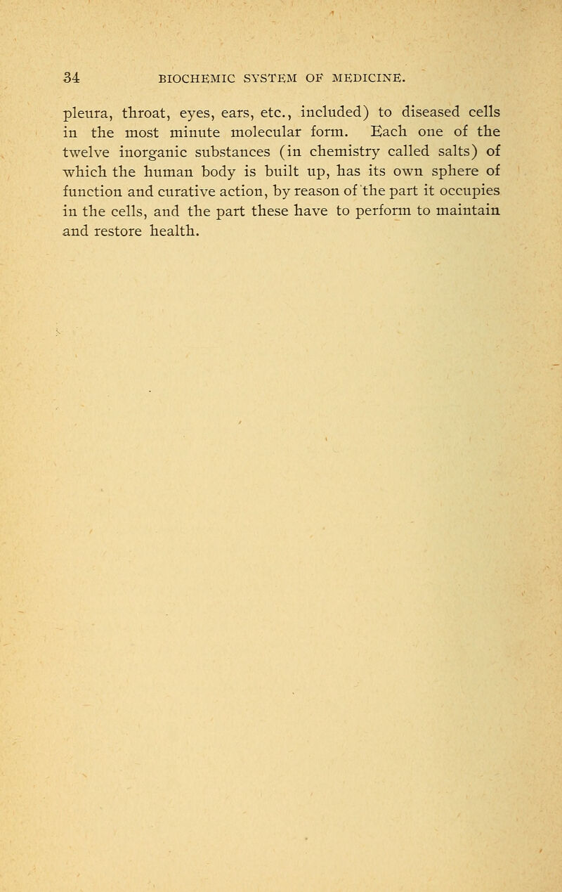 pleura, throat, eyes, ears, etc., included) to diseased cells in the most minute molecular form. Each one of the twelve inorganic substances (in chemistry called salts) of which the human body is built up, has its own sphere of function and curative action, by reason of the part it occupies in the cells, and the part these have to perform to maintain and restore health.